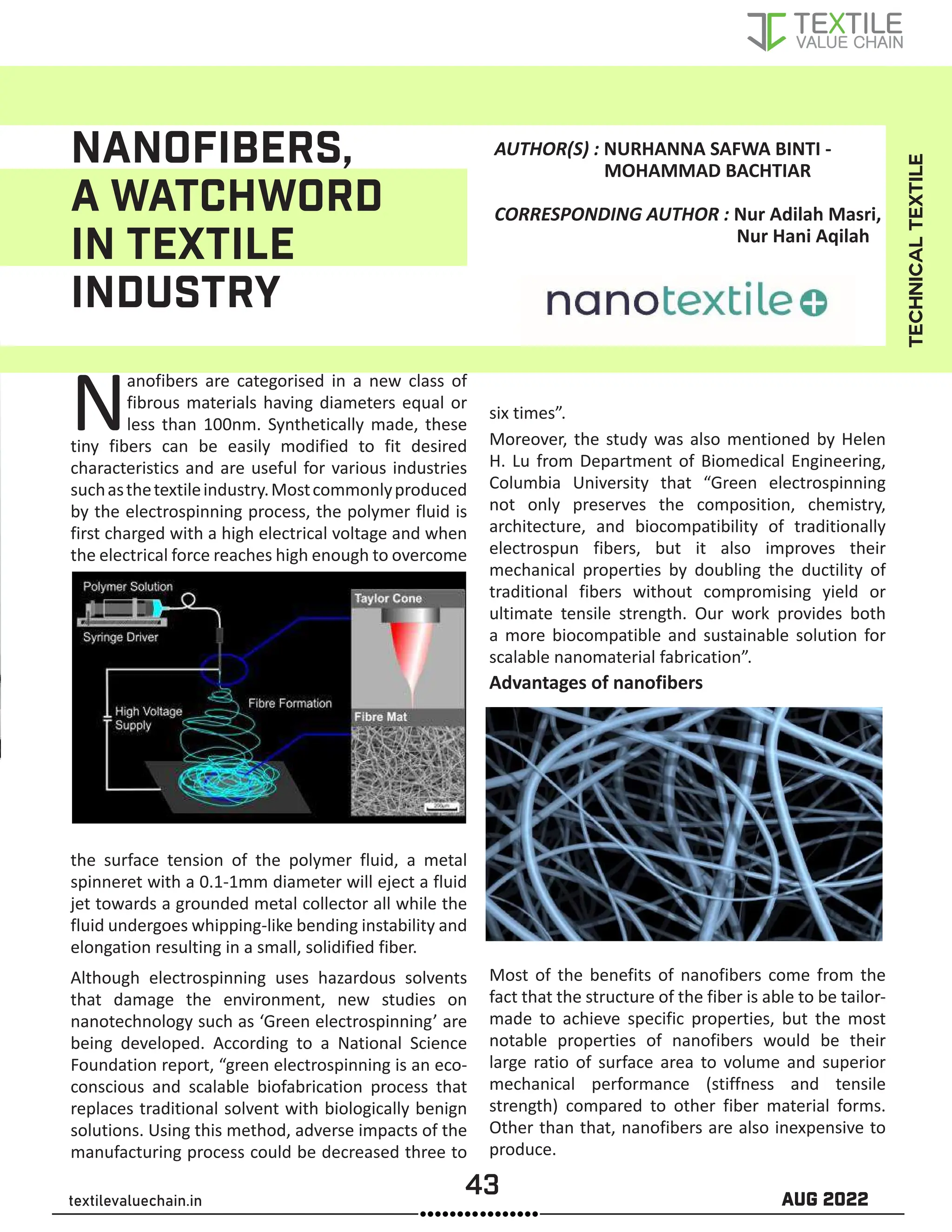 43 AUG 2022
textilevaluechain.in
NANOFIBERS,
A WATCHWORD
IN TEXTILE
INDUSTRY
Nanofibers are categorised in a new class of
fibrous materials having diameters equal or
less than 100nm. Synthetically made, these
tiny fibers can be easily modified to fit desired
characteristics and are useful for various industries
suchasthetextileindustry.Mostcommonlyproduced
by the electrospinning process, the polymer fluid is
first charged with a high electrical voltage and when
the electrical force reaches high enough to overcome
the surface tension of the polymer fluid, a metal
spinneret with a 0.1-1mm diameter will eject a fluid
jet towards a grounded metal collector all while the
fluid undergoes whipping-like bending instability and
elongation resulting in a small, solidified fiber.
Although electrospinning uses hazardous solvents
that damage the environment, new studies on
nanotechnology such as ‘Green electrospinning’ are
being developed. According to a National Science
Foundation report, “green electrospinning is an eco-
conscious and scalable biofabrication process that
replaces traditional solvent with biologically benign
solutions. Using this method, adverse impacts of the
manufacturing process could be decreased three to
six times”.
Moreover, the study was also mentioned by Helen
H. Lu from Department of Biomedical Engineering,
Columbia University that “Green electrospinning
not only preserves the composition, chemistry,
architecture, and biocompatibility of traditionally
electrospun fibers, but it also improves their
mechanical properties by doubling the ductility of
traditional fibers without compromising yield or
ultimate tensile strength. Our work provides both
a more biocompatible and sustainable solution for
scalable nanomaterial fabrication”.
Advantages of nanofibers
Most of the benefits of nanofibers come from the
fact that the structure of the fiber is able to be tailor-
made to achieve specific properties, but the most
notable properties of nanofibers would be their
large ratio of surface area to volume and superior
mechanical performance (stiffness and tensile
strength) compared to other fiber material forms.
Other than that, nanofibers are also inexpensive to
produce.
TECHNICAL
TEXTILE
AUTHOR(S) : NURHANNA SAFWA BINTI -
MOHAMMAD BACHTIAR
CORRESPONDING AUTHOR : Nur Adilah Masri,
Nur Hani Aqilah
 