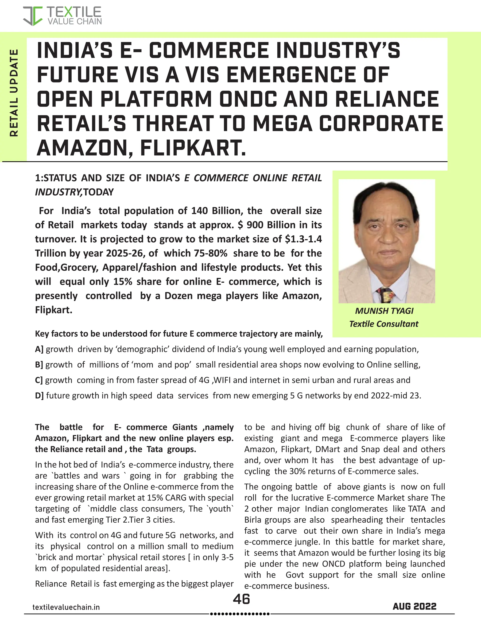 46 AUG 2022
textilevaluechain.in
INDIA’S E- COMMERCE INDUSTRY’S
FUTURE VIS A VIS EMERGENCE OF
OPEN PLATFORM ONDC AND RELIANCE
RETAIL’S THREAT TO MEGA CORPORATE
AMAZON, FLIPKART.
1:STATUS AND SIZE OF INDIA’S E COMMERCE ONLINE RETAIL
INDUSTRY,TODAY
For India’s total population of 140 Billion, the overall size
of Retail markets today stands at approx. $ 900 Billion in its
turnover. It is projected to grow to the market size of $1.3-1.4
Trillion by year 2025-26, of which 75-80% share to be for the
Food,Grocery, Apparel/fashion and lifestyle products. Yet this
will equal only 15% share for online E- commerce, which is
presently controlled by a Dozen mega players like Amazon,
Flipkart.
Key factors to be understood for future E commerce trajectory are mainly,
A] growth driven by ‘demographic’ dividend of India’s young well employed and earning population,
B] growth of millions of ‘mom and pop’ small residential area shops now evolving to Online selling,
C] growth coming in from faster spread of 4G ,WIFI and internet in semi urban and rural areas and
D] future growth in high speed data services from new emerging 5 G networks by end 2022-mid 23.
The battle for E- commerce Giants ,namely
Amazon, Flipkart and the new online players esp.
the Reliance retail and , the Tata groups.
In the hot bed of India’s e-commerce industry, there
are `battles and wars ` going in for grabbing the
increasing share of the Online e-commerce from the
ever growing retail market at 15% CARG with special
targeting of `middle class consumers, The `youth`
and fast emerging Tier 2.Tier 3 cities.
With its control on 4G and future 5G networks, and
its physical control on a million small to medium
`brick and mortar` physical retail stores [ in only 3-5
km of populated residential areas].
Reliance Retail is fast emerging as the biggest player
to be and hiving off big chunk of share of like of
existing giant and mega E-commerce players like
Amazon, Flipkart, DMart and Snap deal and others
and, over whom It has the best advantage of up-
cycling the 30% returns of E-commerce sales.
The ongoing battle of above giants is now on full
roll for the lucrative E-commerce Market share The
2 other major Indian conglomerates like TATA and
Birla groups are also spearheading their tentacles
fast to carve out their own share in India’s mega
e-commerce jungle. In this battle for market share,
it seems that Amazon would be further losing its big
pie under the new ONCD platform being launched
with he Govt support for the small size online
e-commerce business.
MUNISH TYAGI
retail
update
Textile Consultant
 