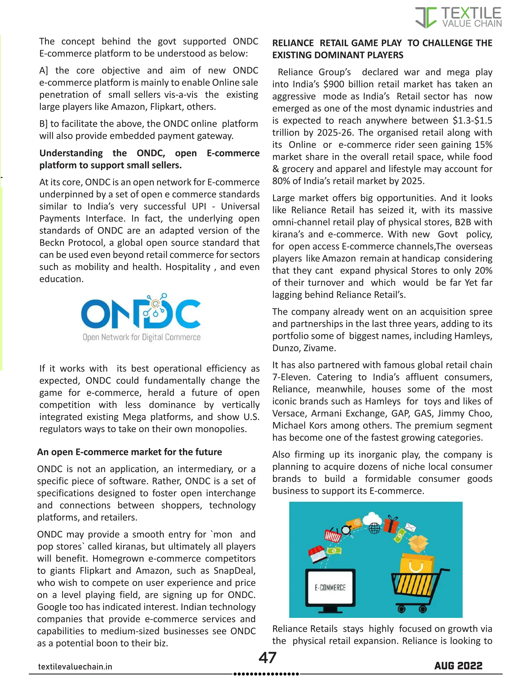 47 AUG 2022
textilevaluechain.in
The concept behind the govt supported ONDC
E-commerce platform to be understood as below:
A] the core objective and aim of new ONDC
e-commerce platform is mainly to enable Online sale
penetration of small sellers vis-a-vis the existing
large players like Amazon, Flipkart, others.
B] to facilitate the above, the ONDC online platform
will also provide embedded payment gateway.
Understanding the ONDC, open E-commerce
platform to support small sellers.
At its core, ONDC is an open network for E-commerce
underpinned by a set of open e commerce standards
similar to India’s very successful UPI - Universal
Payments Interface. In fact, the underlying open
standards of ONDC are an adapted version of the
Beckn Protocol, a global open source standard that
can be used even beyond retail commerce for sectors
such as mobility and health. Hospitality , and even
education.
If it works with its best operational efficiency as
expected, ONDC could fundamentally change the
game for e-commerce, herald a future of open
competition with less dominance by vertically
integrated existing Mega platforms, and show U.S.
regulators ways to take on their own monopolies.
An open E-commerce market for the future
ONDC is not an application, an intermediary, or a
specific piece of software. Rather, ONDC is a set of
specifications designed to foster open interchange
and connections between shoppers, technology
platforms, and retailers.
ONDC may provide a smooth entry for `mon and
pop stores` called kiranas, but ultimately all players
will benefit. Homegrown e-commerce competitors
to giants Flipkart and Amazon, such as SnapDeal,
who wish to compete on user experience and price
on a level playing field, are signing up for ONDC.
Google too has indicated interest. Indian technology
companies that provide e-commerce services and
capabilities to medium-sized businesses see ONDC
as a potential boon to their biz.
RELIANCE RETAIL GAME PLAY TO CHALLENGE THE
EXISTING DOMINANT PLAYERS
Reliance Group’s declared war and mega play
into India’s $900 billion retail market has taken an
aggressive mode as India’s Retail sector has now
emerged as one of the most dynamic industries and
is expected to reach anywhere between $1.3-$1.5
trillion by 2025-26. The organised retail along with
its Online or e-commerce rider seen gaining 15%
market share in the overall retail space, while food
& grocery and apparel and lifestyle may account for
80% of India’s retail market by 2025.
Large market offers big opportunities. And it looks
like Reliance Retail has seized it, with its massive
omni-channel retail play of physical stores, B2B with
kirana’s and e-commerce. With new Govt policy,
for open access E-commerce channels,The overseas
players like Amazon remain at handicap considering
that they cant expand physical Stores to only 20%
of their turnover and which would be far Yet far
lagging behind Reliance Retail’s.
The company already went on an acquisition spree
and partnerships in the last three years, adding to its
portfolio some of biggest names, including Hamleys,
Dunzo, Zivame.
It has also partnered with famous global retail chain
7-Eleven. Catering to India’s affluent consumers,
Reliance, meanwhile, houses some of the most
iconic brands such as Hamleys for toys and likes of
Versace, Armani Exchange, GAP, GAS, Jimmy Choo,
Michael Kors among others. The premium segment
has become one of the fastest growing categories.
Also firming up its inorganic play, the company is
planning to acquire dozens of niche local consumer
brands to build a formidable consumer goods
business to support its E-commerce.
Reliance Retails stays highly focused on growth via
the physical retail expansion. Reliance is looking to
 