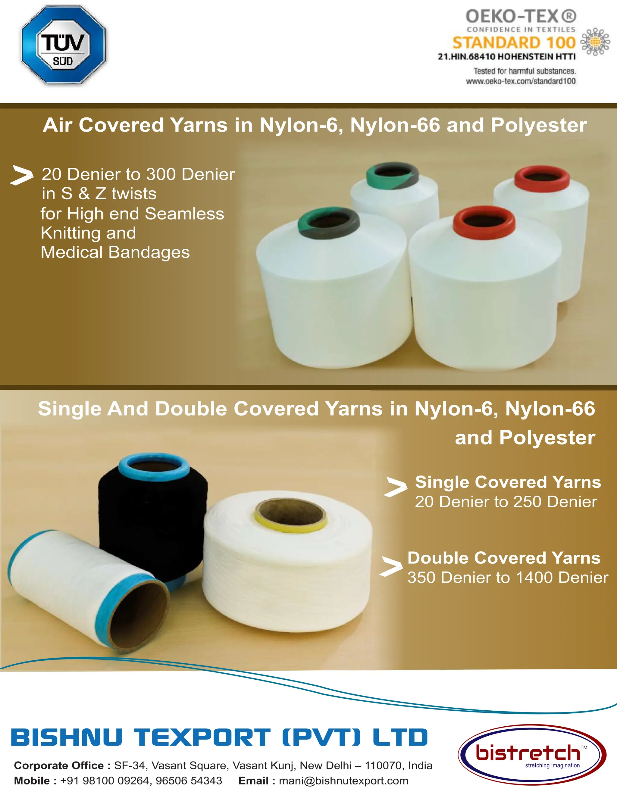 49 AUG 2022
textilevaluechain.in
Corporate Office : SF-34, Vasant Square, Vasant Kunj, New Delhi – 110070, India
Mobile : +91 98100 09264, 96506 54343 Email : mani@bishnutexport.com
Air Covered Yarns in Nylon-6, Nylon-66 and Polyester
Single Covered Yarns
20 Denier to 250 Denier
for High end Seamless
Knitting and
Medical Bandages
20 Denier to 300 Denier
in S & Z twists
Double Covered Yarns
350 Denier to 1400 Denier
Single And Double Covered Yarns in Nylon-6, Nylon-66
and Polyester
 