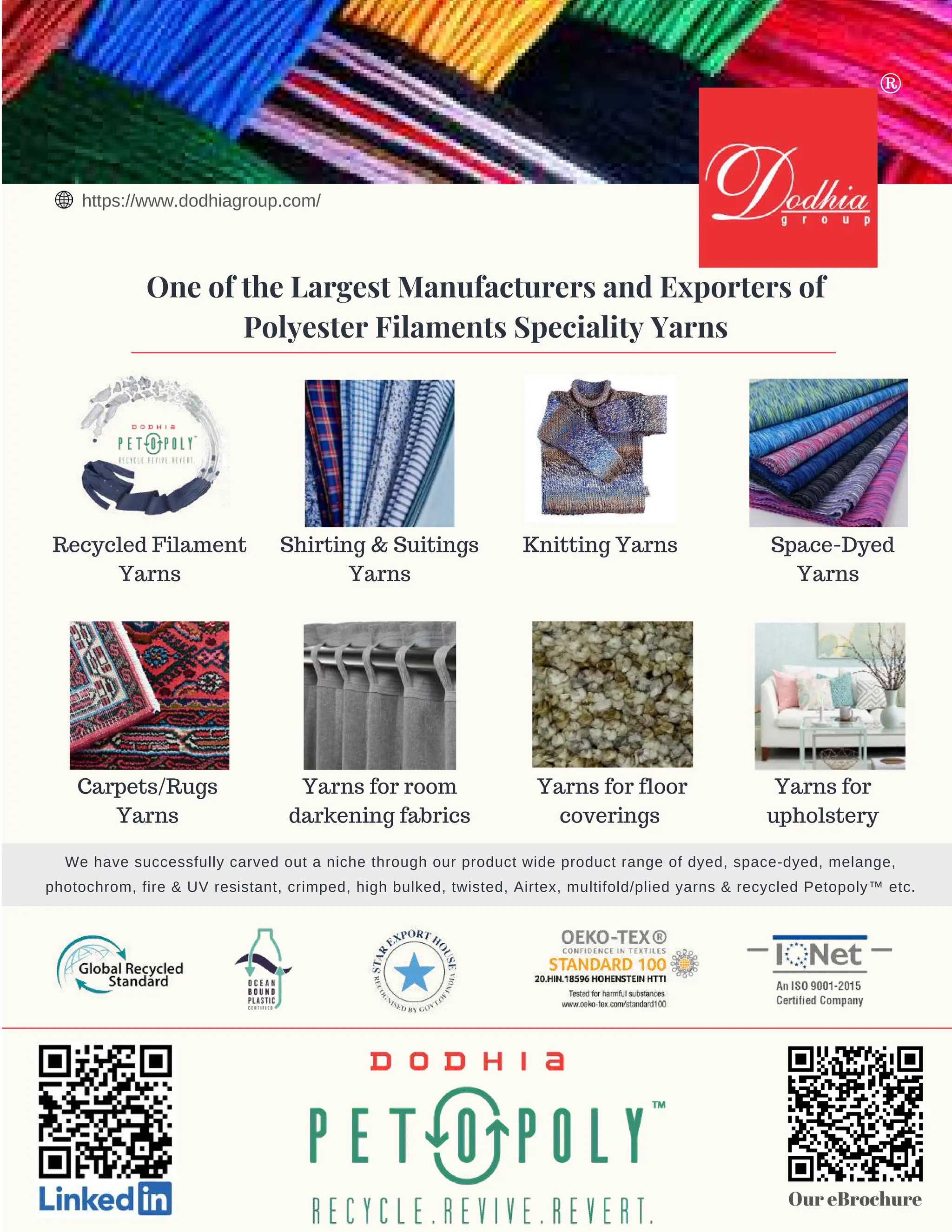 5 AUG 2022
textilevaluechain.in
Recycled Filament
Yarns
Shirting & Suitings
Yarns
Yarns for room
darkening fabrics
Yarns for
upholstery
Knitting Yarns
Yarns for floor
coverings
Space-Dyed
Yarns
Carpets/Rugs
Yarns
One of the Largest Manufacturers and Exporters of
Polyester Filaments Speciality Yarns
Our eBrochure
We have successfully carved out a niche through our product wide product range of dyed, space-dyed, melange,
photochrom, fire & UV resistant, crimped, high bulked, twisted, Airtex, multifold/plied yarns & recycled Petopoly™ etc.
https://www.dodhiagroup.com/
®
 