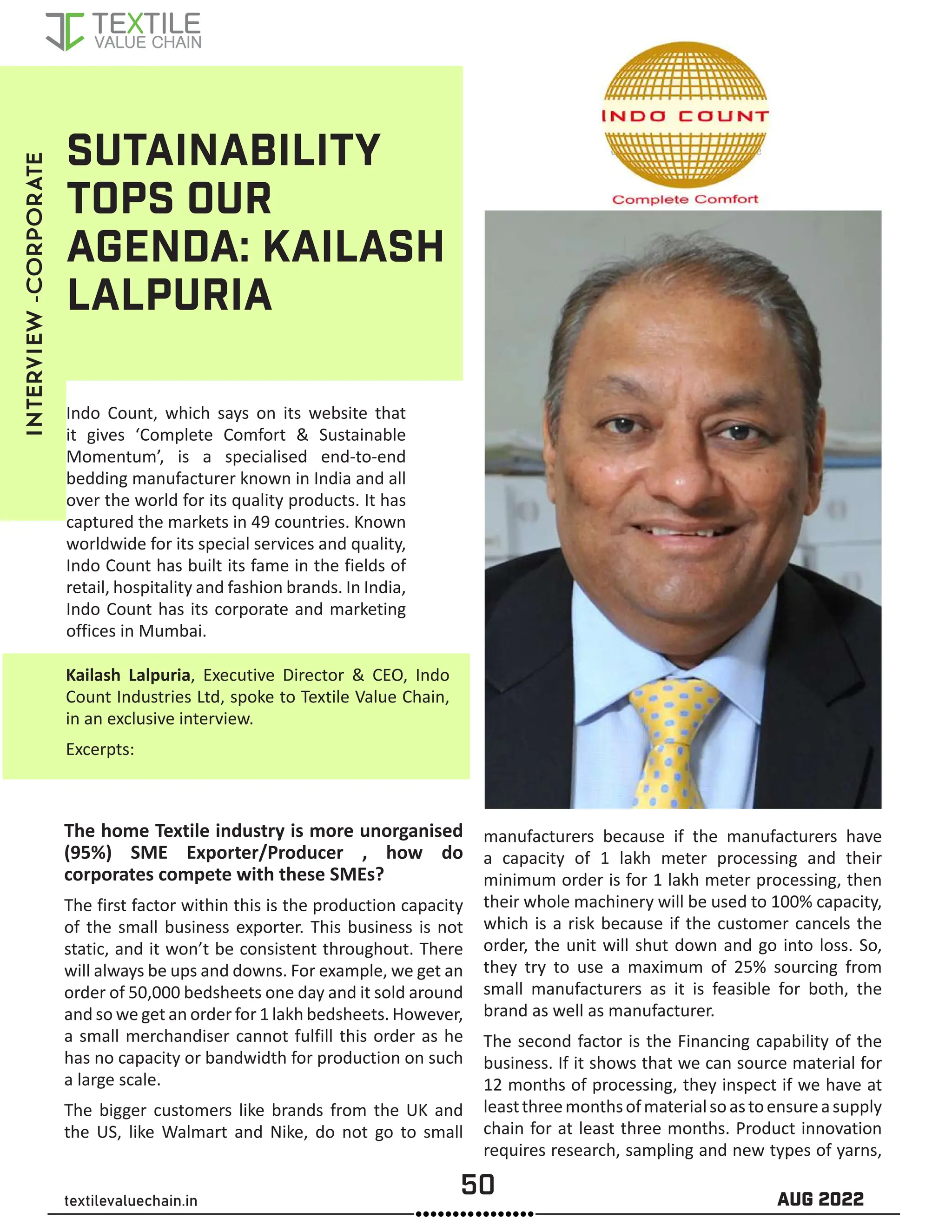 50 AUG 2022
textilevaluechain.in
SUTAINABILITY
TOPS OUR
AGENDA: KAILASH
LALPURIA
Indo Count, which says on its website that
it gives ‘Complete Comfort & Sustainable
Momentum’, is a specialised end-to-end
bedding manufacturer known in India and all
over the world for its quality products. It has
captured the markets in 49 countries. Known
worldwide for its special services and quality,
Indo Count has built its fame in the fields of
retail, hospitality and fashion brands. In India,
Indo Count has its corporate and marketing
offices in Mumbai.
Kailash Lalpuria, Executive Director & CEO, Indo
Count Industries Ltd, spoke to Textile Value Chain,
in an exclusive interview.
Excerpts:
The home Textile industry is more unorganised
(95%) SME Exporter/Producer , how do
corporates compete with these SMEs?
The first factor within this is the production capacity
of the small business exporter. This business is not
static, and it won’t be consistent throughout. There
will always be ups and downs. For example, we get an
order of 50,000 bedsheets one day and it sold around
and so we get an order for 1 lakh bedsheets. However,
a small merchandiser cannot fulfill this order as he
has no capacity or bandwidth for production on such
a large scale.
The bigger customers like brands from the UK and
the US, like Walmart and Nike, do not go to small
manufacturers because if the manufacturers have
a capacity of 1 lakh meter processing and their
minimum order is for 1 lakh meter processing, then
their whole machinery will be used to 100% capacity,
which is a risk because if the customer cancels the
order, the unit will shut down and go into loss. So,
they try to use a maximum of 25% sourcing from
small manufacturers as it is feasible for both, the
brand as well as manufacturer.
The second factor is the Financing capability of the
business. If it shows that we can source material for
12 months of processing, they inspect if we have at
leastthreemonthsofmaterialsoastoensureasupply
chain for at least three months. Product innovation
requires research, sampling and new types of yarns,
INTERVIEW
-CORPORATE
 