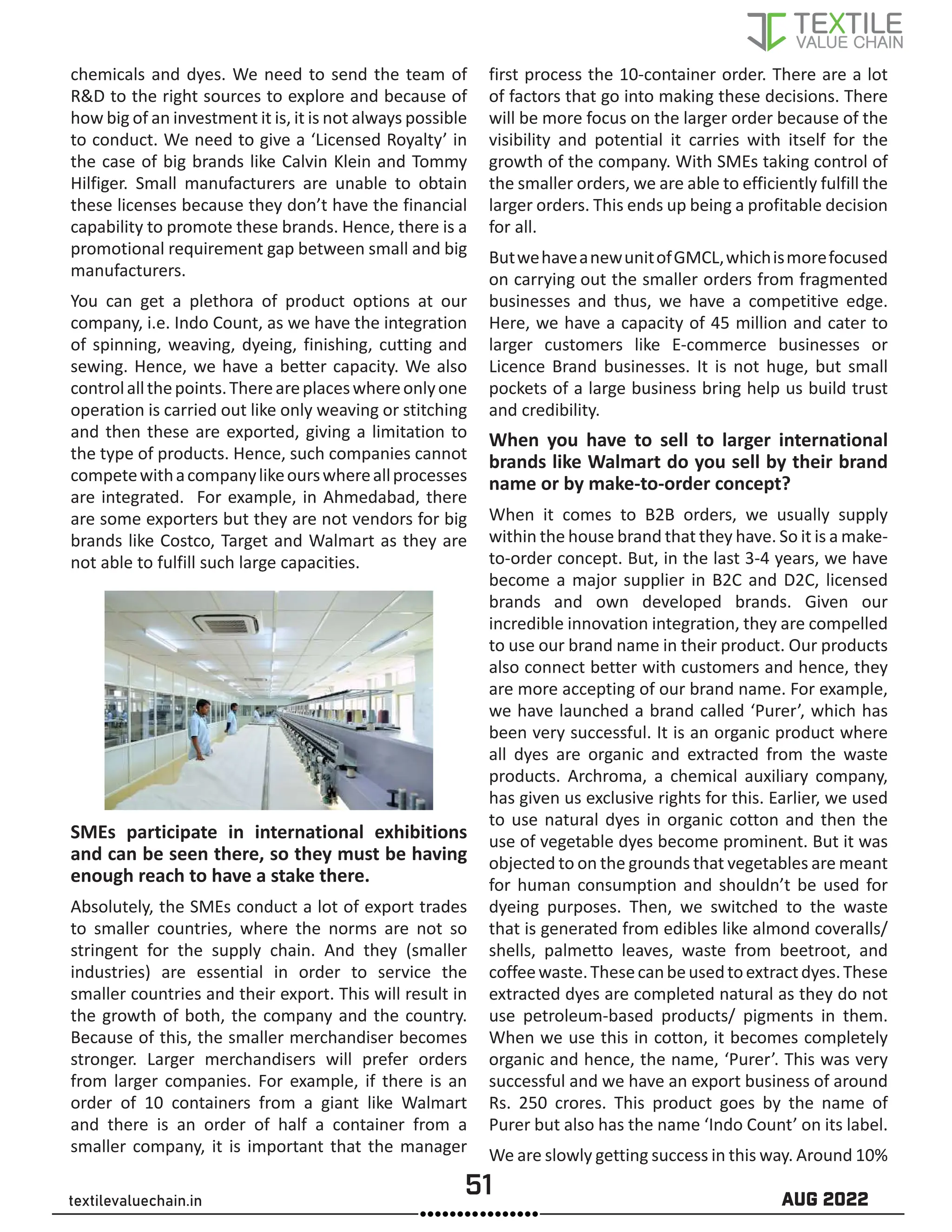 51 AUG 2022
textilevaluechain.in
chemicals and dyes. We need to send the team of
R&D to the right sources to explore and because of
how big of an investment it is, it is not always possible
to conduct. We need to give a ‘Licensed Royalty’ in
the case of big brands like Calvin Klein and Tommy
Hilfiger. Small manufacturers are unable to obtain
these licenses because they don’t have the financial
capability to promote these brands. Hence, there is a
promotional requirement gap between small and big
manufacturers.
You can get a plethora of product options at our
company, i.e. Indo Count, as we have the integration
of spinning, weaving, dyeing, finishing, cutting and
sewing. Hence, we have a better capacity. We also
controlallthepoints.Thereareplaceswhereonlyone
operation is carried out like only weaving or stitching
and then these are exported, giving a limitation to
the type of products. Hence, such companies cannot
competewithacompanylikeourswhereallprocesses
are integrated. For example, in Ahmedabad, there
are some exporters but they are not vendors for big
brands like Costco, Target and Walmart as they are
not able to fulfill such large capacities.
SMEs participate in international exhibitions
and can be seen there, so they must be having
enough reach to have a stake there.
Absolutely, the SMEs conduct a lot of export trades
to smaller countries, where the norms are not so
stringent for the supply chain. And they (smaller
industries) are essential in order to service the
smaller countries and their export. This will result in
the growth of both, the company and the country.
Because of this, the smaller merchandiser becomes
stronger. Larger merchandisers will prefer orders
from larger companies. For example, if there is an
order of 10 containers from a giant like Walmart
and there is an order of half a container from a
smaller company, it is important that the manager
first process the 10-container order. There are a lot
of factors that go into making these decisions. There
will be more focus on the larger order because of the
visibility and potential it carries with itself for the
growth of the company. With SMEs taking control of
the smaller orders, we are able to efficiently fulfill the
larger orders. This ends up being a profitable decision
for all.
ButwehaveanewunitofGMCL,whichismorefocused
on carrying out the smaller orders from fragmented
businesses and thus, we have a competitive edge.
Here, we have a capacity of 45 million and cater to
larger customers like E-commerce businesses or
Licence Brand businesses. It is not huge, but small
pockets of a large business bring help us build trust
and credibility.
When you have to sell to larger international
brands like Walmart do you sell by their brand
name or by make-to-order concept?
When it comes to B2B orders, we usually supply
within the house brand that they have. So it is a make-
to-order concept. But, in the last 3-4 years, we have
become a major supplier in B2C and D2C, licensed
brands and own developed brands. Given our
incredible innovation integration, they are compelled
to use our brand name in their product. Our products
also connect better with customers and hence, they
are more accepting of our brand name. For example,
we have launched a brand called ‘Purer’, which has
been very successful. It is an organic product where
all dyes are organic and extracted from the waste
products. Archroma, a chemical auxiliary company,
has given us exclusive rights for this. Earlier, we used
to use natural dyes in organic cotton and then the
use of vegetable dyes become prominent. But it was
objected to on the grounds that vegetables are meant
for human consumption and shouldn’t be used for
dyeing purposes. Then, we switched to the waste
that is generated from edibles like almond coveralls/
shells, palmetto leaves, waste from beetroot, and
coffeewaste.Thesecanbeusedtoextractdyes.These
extracted dyes are completed natural as they do not
use petroleum-based products/ pigments in them.
When we use this in cotton, it becomes completely
organic and hence, the name, ‘Purer’. This was very
successful and we have an export business of around
Rs. 250 crores. This product goes by the name of
Purer but also has the name ‘Indo Count’ on its label.
We are slowly getting success in this way. Around 10%
 