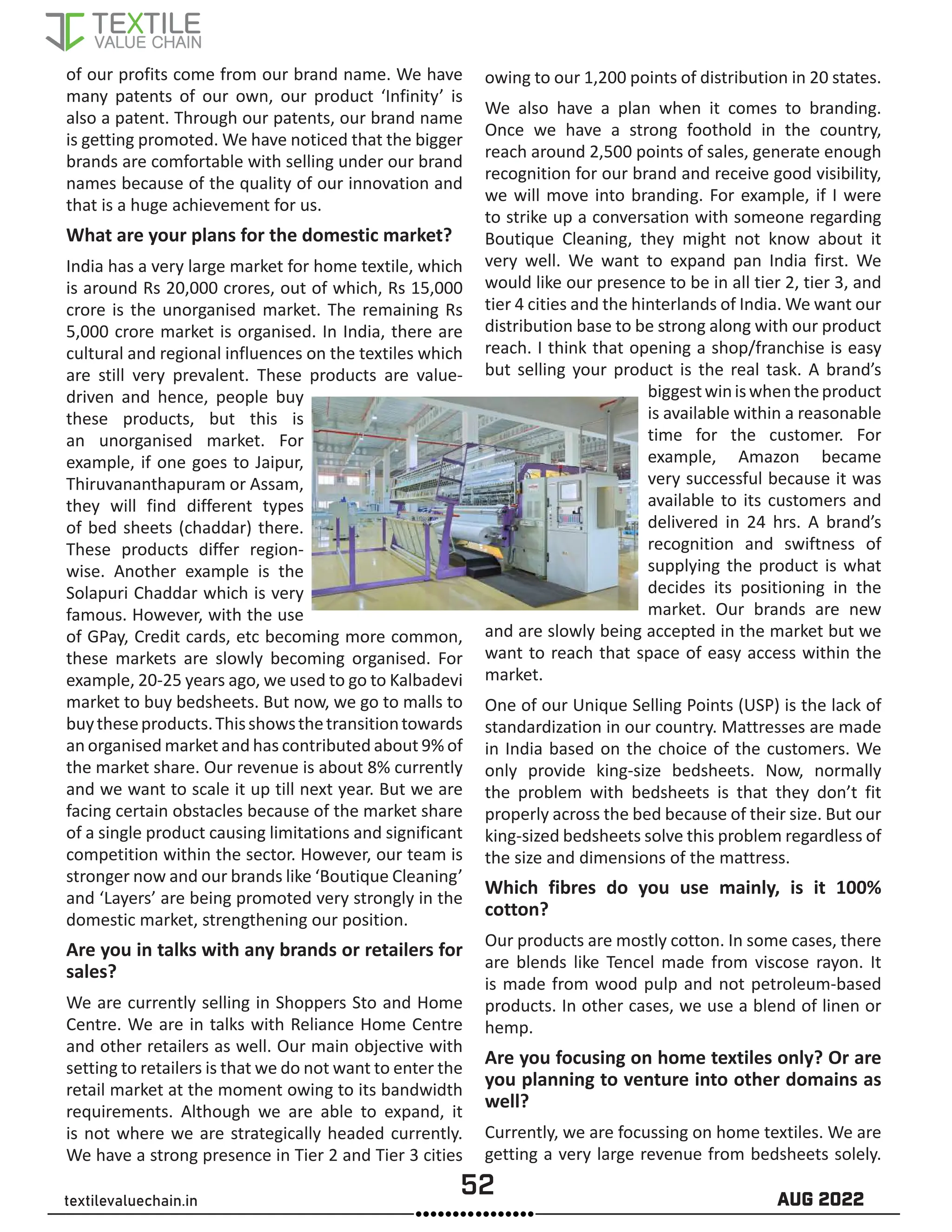 52 AUG 2022
textilevaluechain.in
of our profits come from our brand name. We have
many patents of our own, our product ‘Infinity’ is
also a patent. Through our patents, our brand name
is getting promoted. We have noticed that the bigger
brands are comfortable with selling under our brand
names because of the quality of our innovation and
that is a huge achievement for us.
What are your plans for the domestic market?
India has a very large market for home textile, which
is around Rs 20,000 crores, out of which, Rs 15,000
crore is the unorganised market. The remaining Rs
5,000 crore market is organised. In India, there are
cultural and regional influences on the textiles which
are still very prevalent. These products are value-
driven and hence, people buy
these products, but this is
an unorganised market. For
example, if one goes to Jaipur,
Thiruvananthapuram or Assam,
they will find different types
of bed sheets (chaddar) there.
These products differ region-
wise. Another example is the
Solapuri Chaddar which is very
famous. However, with the use
of GPay, Credit cards, etc becoming more common,
these markets are slowly becoming organised. For
example, 20-25 years ago, we used to go to Kalbadevi
market to buy bedsheets. But now, we go to malls to
buytheseproducts.Thisshowsthetransitiontowards
an organised market and has contributed about 9% of
the market share. Our revenue is about 8% currently
and we want to scale it up till next year. But we are
facing certain obstacles because of the market share
of a single product causing limitations and significant
competition within the sector. However, our team is
stronger now and our brands like ‘Boutique Cleaning’
and ‘Layers’ are being promoted very strongly in the
domestic market, strengthening our position.
Are you in talks with any brands or retailers for
sales?
We are currently selling in Shoppers Sto and Home
Centre. We are in talks with Reliance Home Centre
and other retailers as well. Our main objective with
setting to retailers is that we do not want to enter the
retail market at the moment owing to its bandwidth
requirements. Although we are able to expand, it
is not where we are strategically headed currently.
We have a strong presence in Tier 2 and Tier 3 cities
owing to our 1,200 points of distribution in 20 states.
We also have a plan when it comes to branding.
Once we have a strong foothold in the country,
reach around 2,500 points of sales, generate enough
recognition for our brand and receive good visibility,
we will move into branding. For example, if I were
to strike up a conversation with someone regarding
Boutique Cleaning, they might not know about it
very well. We want to expand pan India first. We
would like our presence to be in all tier 2, tier 3, and
tier 4 cities and the hinterlands of India. We want our
distribution base to be strong along with our product
reach. I think that opening a shop/franchise is easy
but selling your product is the real task. A brand’s
biggestwiniswhentheproduct
is available within a reasonable
time for the customer. For
example, Amazon became
very successful because it was
available to its customers and
delivered in 24 hrs. A brand’s
recognition and swiftness of
supplying the product is what
decides its positioning in the
market. Our brands are new
and are slowly being accepted in the market but we
want to reach that space of easy access within the
market.
One of our Unique Selling Points (USP) is the lack of
standardization in our country. Mattresses are made
in India based on the choice of the customers. We
only provide king-size bedsheets. Now, normally
the problem with bedsheets is that they don’t fit
properly across the bed because of their size. But our
king-sized bedsheets solve this problem regardless of
the size and dimensions of the mattress.
Which fibres do you use mainly, is it 100%
cotton?
Our products are mostly cotton. In some cases, there
are blends like Tencel made from viscose rayon. It
is made from wood pulp and not petroleum-based
products. In other cases, we use a blend of linen or
hemp.
Are you focusing on home textiles only? Or are
you planning to venture into other domains as
well?
Currently, we are focussing on home textiles. We are
getting a very large revenue from bedsheets solely.
 
