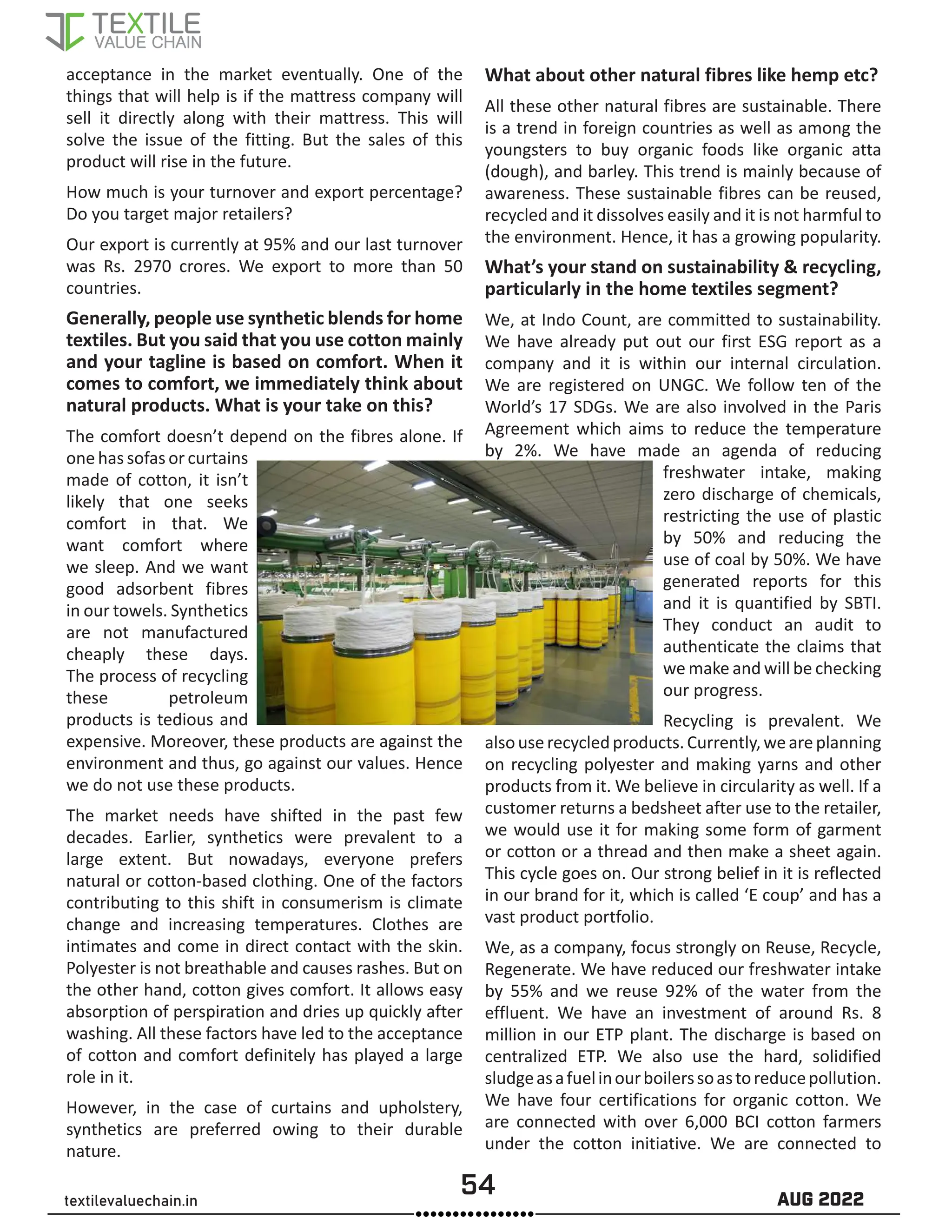 54 AUG 2022
textilevaluechain.in
acceptance in the market eventually. One of the
things that will help is if the mattress company will
sell it directly along with their mattress. This will
solve the issue of the fitting. But the sales of this
product will rise in the future.
How much is your turnover and export percentage?
Do you target major retailers?
Our export is currently at 95% and our last turnover
was Rs. 2970 crores. We export to more than 50
countries.
Generally, people use synthetic blends for home
textiles. But you said that you use cotton mainly
and your tagline is based on comfort. When it
comes to comfort, we immediately think about
natural products. What is your take on this?
The comfort doesn’t depend on the fibres alone. If
one has sofas or curtains
made of cotton, it isn’t
likely that one seeks
comfort in that. We
want comfort where
we sleep. And we want
good adsorbent fibres
in our towels. Synthetics
are not manufactured
cheaply these days.
The process of recycling
these petroleum
products is tedious and
expensive. Moreover, these products are against the
environment and thus, go against our values. Hence
we do not use these products.
The market needs have shifted in the past few
decades. Earlier, synthetics were prevalent to a
large extent. But nowadays, everyone prefers
natural or cotton-based clothing. One of the factors
contributing to this shift in consumerism is climate
change and increasing temperatures. Clothes are
intimates and come in direct contact with the skin.
Polyester is not breathable and causes rashes. But on
the other hand, cotton gives comfort. It allows easy
absorption of perspiration and dries up quickly after
washing. All these factors have led to the acceptance
of cotton and comfort definitely has played a large
role in it.
However, in the case of curtains and upholstery,
synthetics are preferred owing to their durable
nature.
What about other natural fibres like hemp etc?
All these other natural fibres are sustainable. There
is a trend in foreign countries as well as among the
youngsters to buy organic foods like organic atta
(dough), and barley. This trend is mainly because of
awareness. These sustainable fibres can be reused,
recycled and it dissolves easily and it is not harmful to
the environment. Hence, it has a growing popularity.
What’s your stand on sustainability & recycling,
particularly in the home textiles segment?
We, at Indo Count, are committed to sustainability.
We have already put out our first ESG report as a
company and it is within our internal circulation.
We are registered on UNGC. We follow ten of the
World’s 17 SDGs. We are also involved in the Paris
Agreement which aims to reduce the temperature
by 2%. We have made an agenda of reducing
freshwater intake, making
zero discharge of chemicals,
restricting the use of plastic
by 50% and reducing the
use of coal by 50%. We have
generated reports for this
and it is quantified by SBTI.
They conduct an audit to
authenticate the claims that
we make and will be checking
our progress.
Recycling is prevalent. We
alsouserecycledproducts.Currently,weareplanning
on recycling polyester and making yarns and other
products from it. We believe in circularity as well. If a
customer returns a bedsheet after use to the retailer,
we would use it for making some form of garment
or cotton or a thread and then make a sheet again.
This cycle goes on. Our strong belief in it is reflected
in our brand for it, which is called ‘E coup’ and has a
vast product portfolio.
We, as a company, focus strongly on Reuse, Recycle,
Regenerate. We have reduced our freshwater intake
by 55% and we reuse 92% of the water from the
effluent. We have an investment of around Rs. 8
million in our ETP plant. The discharge is based on
centralized ETP. We also use the hard, solidified
sludgeasafuelinourboilerssoastoreducepollution.
We have four certifications for organic cotton. We
are connected with over 6,000 BCI cotton farmers
under the cotton initiative. We are connected to
 