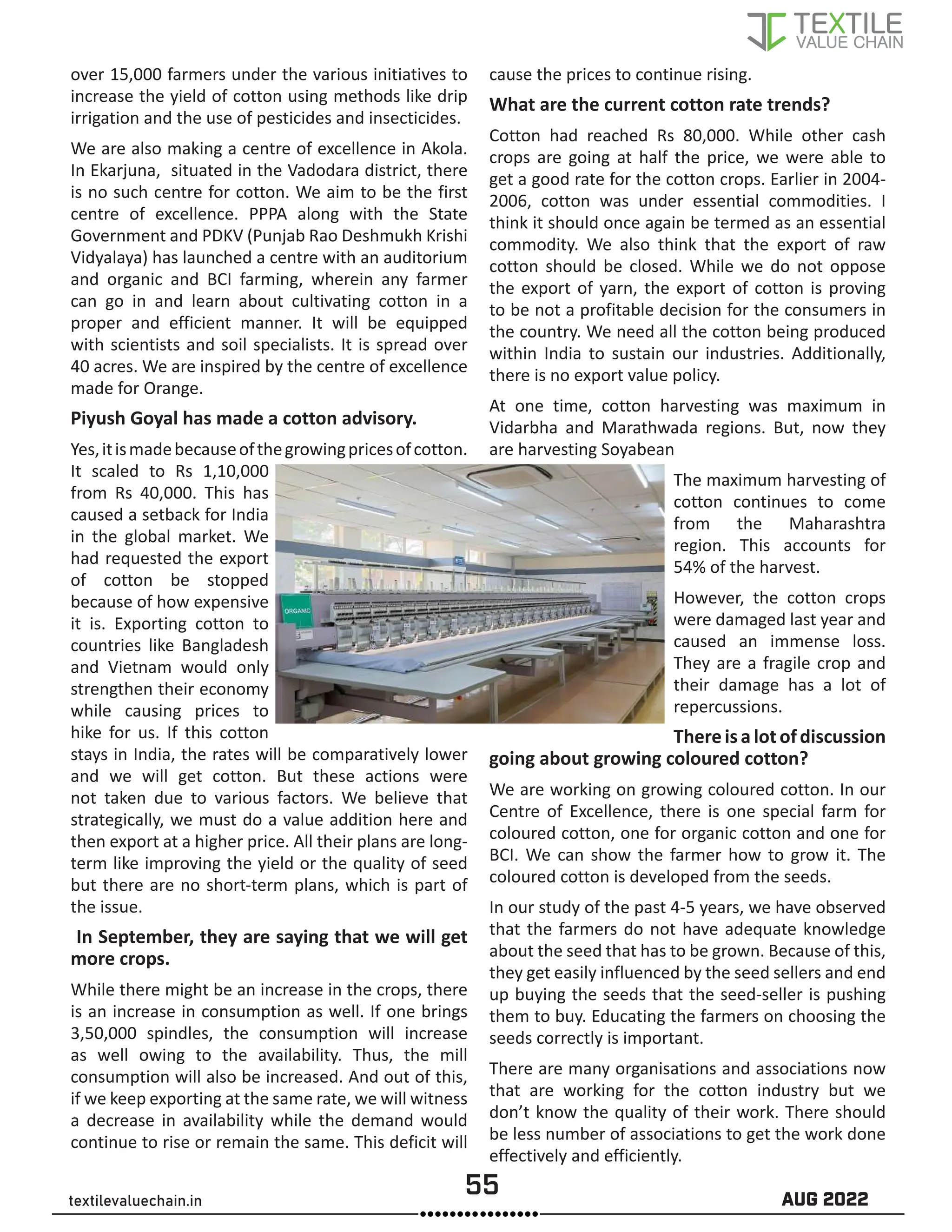 55 AUG 2022
textilevaluechain.in
over 15,000 farmers under the various initiatives to
increase the yield of cotton using methods like drip
irrigation and the use of pesticides and insecticides.
We are also making a centre of excellence in Akola.
In Ekarjuna, situated in the Vadodara district, there
is no such centre for cotton. We aim to be the first
centre of excellence. PPPA along with the State
Government and PDKV (Punjab Rao Deshmukh Krishi
Vidyalaya) has launched a centre with an auditorium
and organic and BCI farming, wherein any farmer
can go in and learn about cultivating cotton in a
proper and efficient manner. It will be equipped
with scientists and soil specialists. It is spread over
40 acres. We are inspired by the centre of excellence
made for Orange.
Piyush Goyal has made a cotton advisory.
Yes,itismadebecauseofthegrowingpricesofcotton.
It scaled to Rs 1,10,000
from Rs 40,000. This has
caused a setback for India
in the global market. We
had requested the export
of cotton be stopped
because of how expensive
it is. Exporting cotton to
countries like Bangladesh
and Vietnam would only
strengthen their economy
while causing prices to
hike for us. If this cotton
stays in India, the rates will be comparatively lower
and we will get cotton. But these actions were
not taken due to various factors. We believe that
strategically, we must do a value addition here and
then export at a higher price. All their plans are long-
term like improving the yield or the quality of seed
but there are no short-term plans, which is part of
the issue.
In September, they are saying that we will get
more crops.
While there might be an increase in the crops, there
is an increase in consumption as well. If one brings
3,50,000 spindles, the consumption will increase
as well owing to the availability. Thus, the mill
consumption will also be increased. And out of this,
if we keep exporting at the same rate, we will witness
a decrease in availability while the demand would
continue to rise or remain the same. This deficit will
cause the prices to continue rising.
What are the current cotton rate trends?
Cotton had reached Rs 80,000. While other cash
crops are going at half the price, we were able to
get a good rate for the cotton crops. Earlier in 2004-
2006, cotton was under essential commodities. I
think it should once again be termed as an essential
commodity. We also think that the export of raw
cotton should be closed. While we do not oppose
the export of yarn, the export of cotton is proving
to be not a profitable decision for the consumers in
the country. We need all the cotton being produced
within India to sustain our industries. Additionally,
there is no export value policy.
At one time, cotton harvesting was maximum in
Vidarbha and Marathwada regions. But, now they
are harvesting Soyabean
The maximum harvesting of
cotton continues to come
from the Maharashtra
region. This accounts for
54% of the harvest.
However, the cotton crops
were damaged last year and
caused an immense loss.
They are a fragile crop and
their damage has a lot of
repercussions.
Thereisalotofdiscussion
going about growing coloured cotton?
We are working on growing coloured cotton. In our
Centre of Excellence, there is one special farm for
coloured cotton, one for organic cotton and one for
BCI. We can show the farmer how to grow it. The
coloured cotton is developed from the seeds.
In our study of the past 4-5 years, we have observed
that the farmers do not have adequate knowledge
about the seed that has to be grown. Because of this,
they get easily influenced by the seed sellers and end
up buying the seeds that the seed-seller is pushing
them to buy. Educating the farmers on choosing the
seeds correctly is important.
There are many organisations and associations now
that are working for the cotton industry but we
don’t know the quality of their work. There should
be less number of associations to get the work done
effectively and efficiently.
 