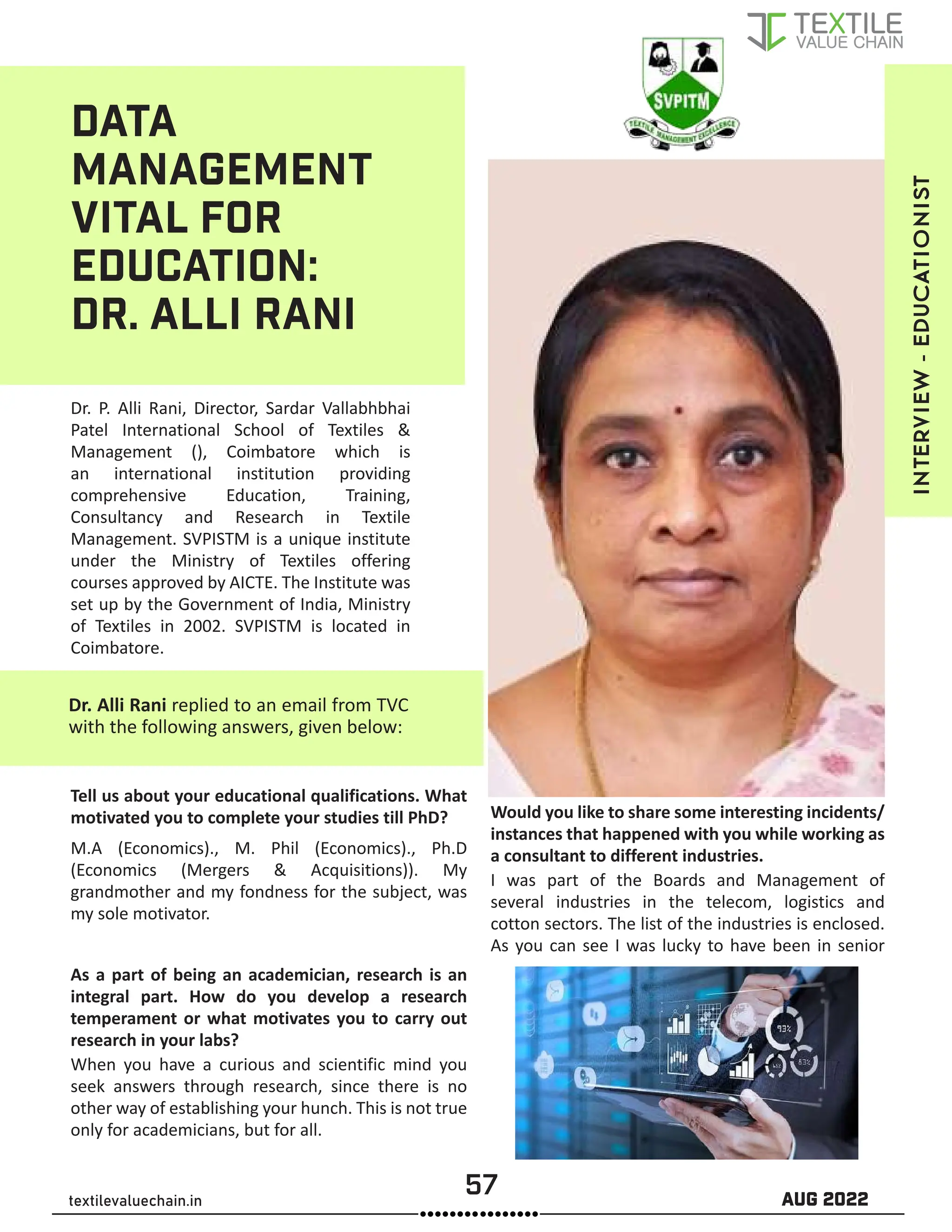 57 AUG 2022
textilevaluechain.in
DATA
MANAGEMENT
VITAL FOR
EDUCATION:
DR. ALLI RANI
Dr. P. Alli Rani, Director, Sardar Vallabhbhai
Patel International School of Textiles &
Management (), Coimbatore which is
an international institution providing
comprehensive Education, Training,
Consultancy and Research in Textile
Management. SVPISTM is a unique institute
under the Ministry of Textiles offering
courses approved by AICTE. The Institute was
set up by the Government of India, Ministry
of Textiles in 2002. SVPISTM is located in
Coimbatore.
Dr. Alli Rani replied to an email from TVC
with the following answers, given below:
Tell us about your educational qualifications. What
motivated you to complete your studies till PhD?
M.A (Economics)., M. Phil (Economics)., Ph.D
(Economics (Mergers & Acquisitions)). My
grandmother and my fondness for the subject, was
my sole motivator.
As a part of being an academician, research is an
integral part. How do you develop a research
temperament or what motivates you to carry out
research in your labs?
When you have a curious and scientific mind you
seek answers through research, since there is no
other way of establishing your hunch. This is not true
only for academicians, but for all.
Would you like to share some interesting incidents/
instances that happened with you while working as
a consultant to different industries.
I was part of the Boards and Management of
several industries in the telecom, logistics and
cotton sectors. The list of the industries is enclosed.
As you can see I was lucky to have been in senior
INTERVIEW
-
EDUCATIONIST
 