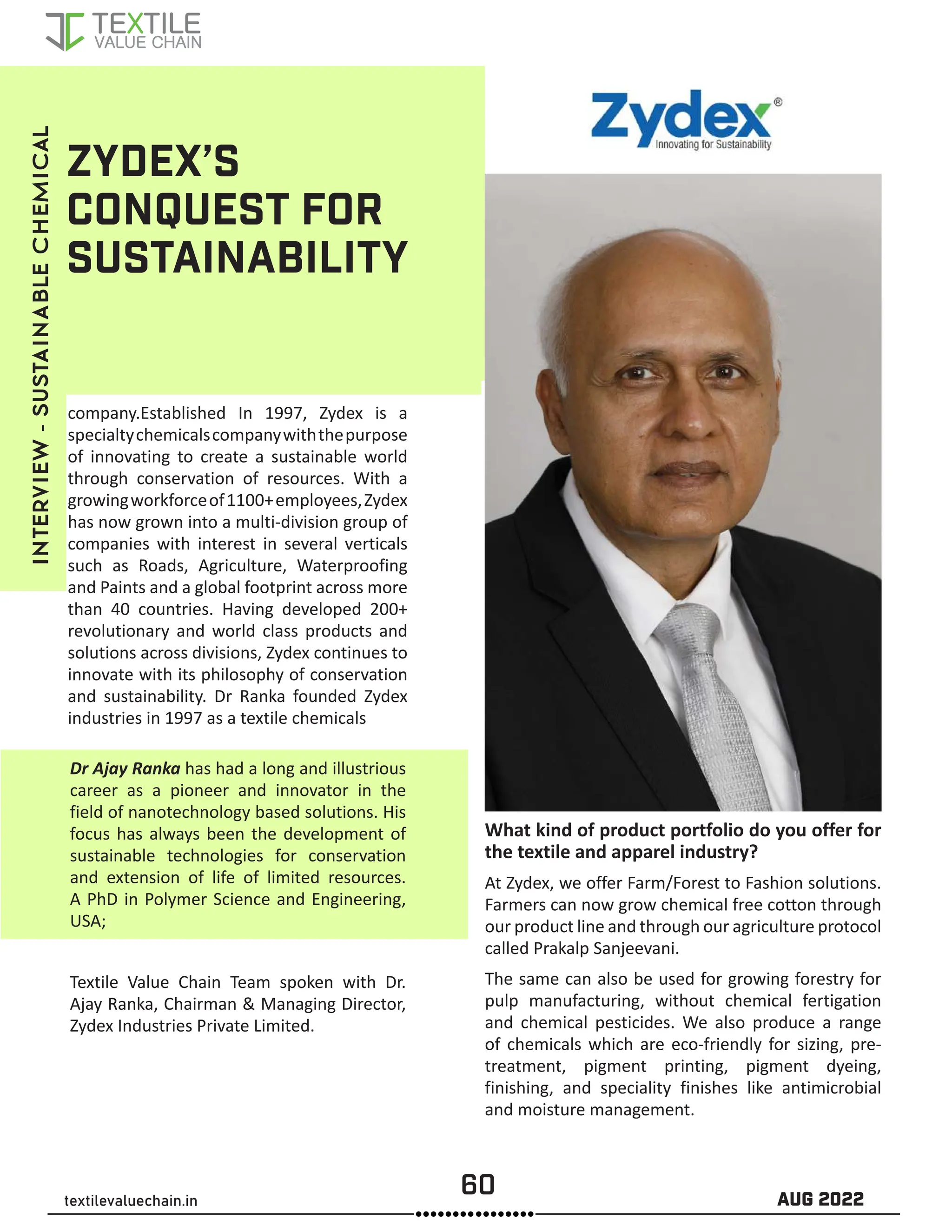 60 AUG 2022
textilevaluechain.in
company.Established In 1997, Zydex is a
specialtychemicalscompanywiththepurpose
of innovating to create a sustainable world
through conservation of resources. With a
growingworkforceof1100+employees,Zydex
has now grown into a multi-division group of
companies with interest in several verticals
such as Roads, Agriculture, Waterproofing
and Paints and a global footprint across more
than 40 countries. Having developed 200+
revolutionary and world class products and
solutions across divisions, Zydex continues to
innovate with its philosophy of conservation
and sustainability. Dr Ranka founded Zydex
industries in 1997 as a textile chemicals
ZYDEX’S
CONQUEST FOR
SUSTAINABILITY
Dr Ajay Ranka has had a long and illustrious
career as a pioneer and innovator in the
field of nanotechnology based solutions. His
focus has always been the development of
sustainable technologies for conservation
and extension of life of limited resources.
A PhD in Polymer Science and Engineering,
USA;
Textile Value Chain Team spoken with Dr.
Ajay Ranka, Chairman & Managing Director,
Zydex Industries Private Limited.
What kind of product portfolio do you offer for
the textile and apparel industry?
At Zydex, we offer Farm/Forest to Fashion solutions.
Farmers can now grow chemical free cotton through
our product line and through our agriculture protocol
called Prakalp Sanjeevani.
The same can also be used for growing forestry for
pulp manufacturing, without chemical fertigation
and chemical pesticides. We also produce a range
of chemicals which are eco-friendly for sizing, pre-
treatment, pigment printing, pigment dyeing,
finishing, and speciality finishes like antimicrobial
and moisture management.
INTERVIEW
-
SUSTAINABLE
CHEMICAL
 