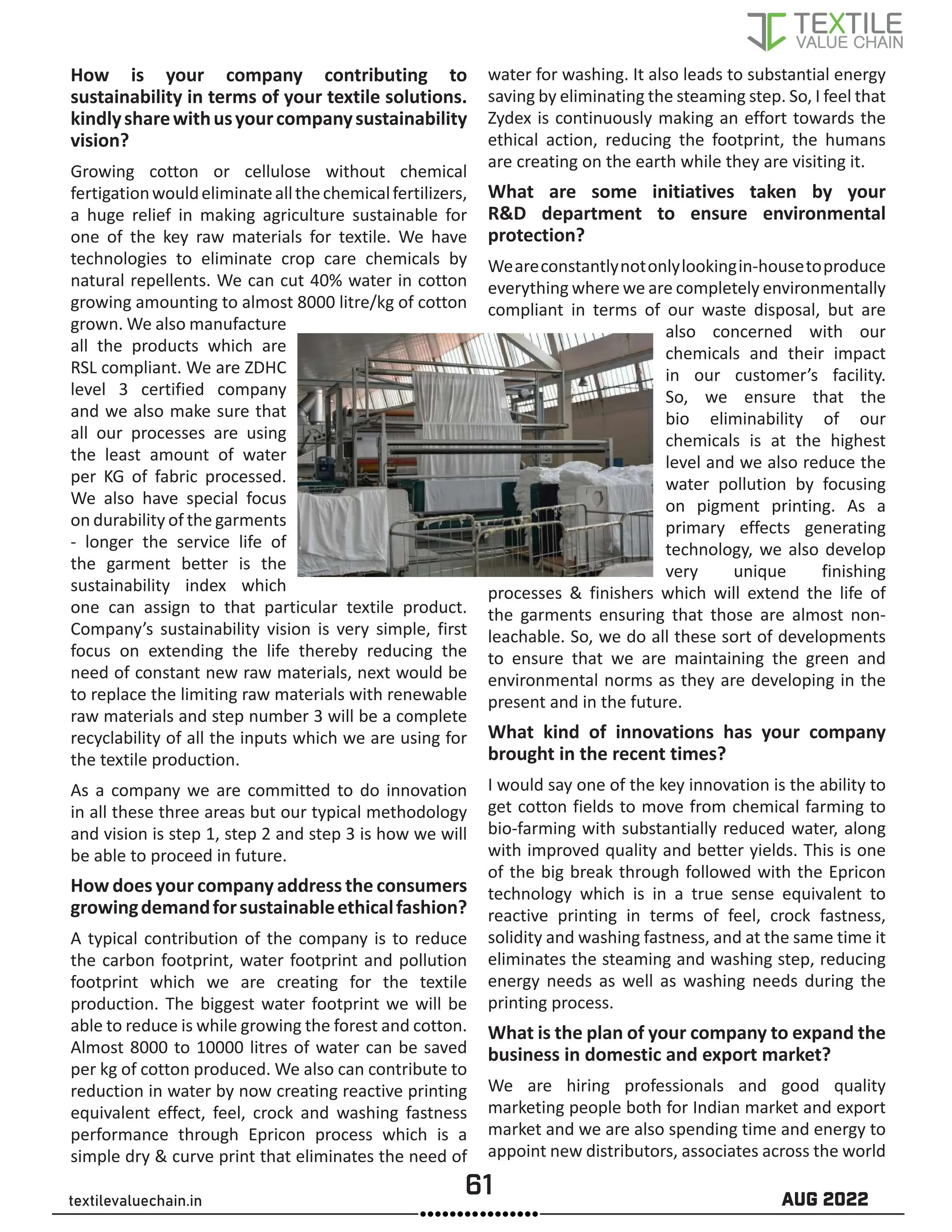 61 AUG 2022
textilevaluechain.in
How is your company contributing to
sustainability in terms of your textile solutions.
kindlysharewithusyourcompanysustainability
vision?
Growing cotton or cellulose without chemical
fertigationwouldeliminateallthechemicalfertilizers,
a huge relief in making agriculture sustainable for
one of the key raw materials for textile. We have
technologies to eliminate crop care chemicals by
natural repellents. We can cut 40% water in cotton
growing amounting to almost 8000 litre/kg of cotton
grown. We also manufacture
all the products which are
RSL compliant. We are ZDHC
level 3 certified company
and we also make sure that
all our processes are using
the least amount of water
per KG of fabric processed.
We also have special focus
on durability of the garments
- longer the service life of
the garment better is the
sustainability index which
one can assign to that particular textile product.
Company’s sustainability vision is very simple, first
focus on extending the life thereby reducing the
need of constant new raw materials, next would be
to replace the limiting raw materials with renewable
raw materials and step number 3 will be a complete
recyclability of all the inputs which we are using for
the textile production.
As a company we are committed to do innovation
in all these three areas but our typical methodology
and vision is step 1, step 2 and step 3 is how we will
be able to proceed in future.
How does your company address the consumers
growingdemandforsustainableethicalfashion?
A typical contribution of the company is to reduce
the carbon footprint, water footprint and pollution
footprint which we are creating for the textile
production. The biggest water footprint we will be
able to reduce is while growing the forest and cotton.
Almost 8000 to 10000 litres of water can be saved
per kg of cotton produced. We also can contribute to
reduction in water by now creating reactive printing
equivalent effect, feel, crock and washing fastness
performance through Epricon process which is a
simple dry & curve print that eliminates the need of
water for washing. It also leads to substantial energy
saving by eliminating the steaming step. So, I feel that
Zydex is continuously making an effort towards the
ethical action, reducing the footprint, the humans
are creating on the earth while they are visiting it.
What are some initiatives taken by your
R&D department to ensure environmental
protection?
Weareconstantlynotonlylookingin-housetoproduce
everything where we are completely environmentally
compliant in terms of our waste disposal, but are
also concerned with our
chemicals and their impact
in our customer’s facility.
So, we ensure that the
bio eliminability of our
chemicals is at the highest
level and we also reduce the
water pollution by focusing
on pigment printing. As a
primary effects generating
technology, we also develop
very unique finishing
processes & finishers which will extend the life of
the garments ensuring that those are almost non-
leachable. So, we do all these sort of developments
to ensure that we are maintaining the green and
environmental norms as they are developing in the
present and in the future.
What kind of innovations has your company
brought in the recent times?
I would say one of the key innovation is the ability to
get cotton fields to move from chemical farming to
bio-farming with substantially reduced water, along
with improved quality and better yields. This is one
of the big break through followed with the Epricon
technology which is in a true sense equivalent to
reactive printing in terms of feel, crock fastness,
solidity and washing fastness, and at the same time it
eliminates the steaming and washing step, reducing
energy needs as well as washing needs during the
printing process.
What is the plan of your company to expand the
business in domestic and export market?
We are hiring professionals and good quality
marketing people both for Indian market and export
market and we are also spending time and energy to
appoint new distributors, associates across the world
 