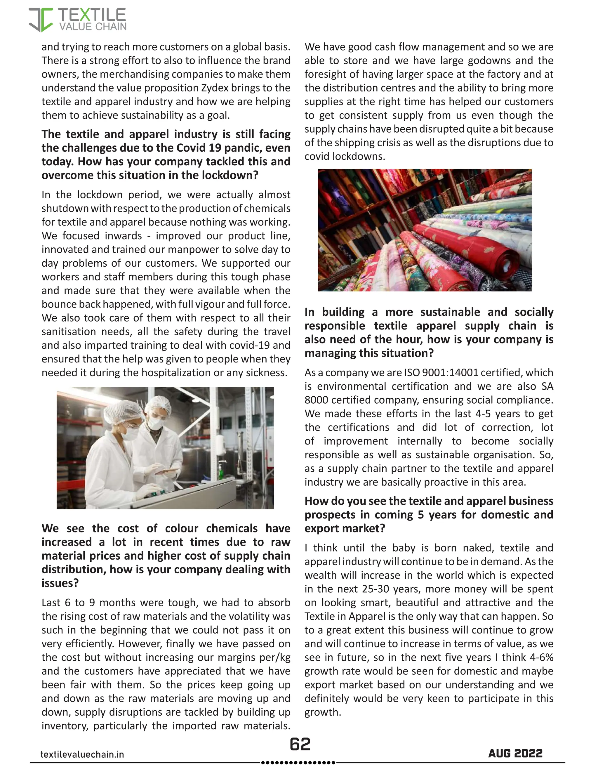 62 AUG 2022
textilevaluechain.in
and trying to reach more customers on a global basis.
There is a strong effort to also to influence the brand
owners, the merchandising companies to make them
understand the value proposition Zydex brings to the
textile and apparel industry and how we are helping
them to achieve sustainability as a goal.
The textile and apparel industry is still facing
the challenges due to the Covid 19 pandic, even
today. How has your company tackled this and
overcome this situation in the lockdown?
In the lockdown period, we were actually almost
shutdownwithrespecttotheproductionofchemicals
for textile and apparel because nothing was working.
We focused inwards - improved our product line,
innovated and trained our manpower to solve day to
day problems of our customers. We supported our
workers and staff members during this tough phase
and made sure that they were available when the
bounce back happened, with full vigour and full force.
We also took care of them with respect to all their
sanitisation needs, all the safety during the travel
and also imparted training to deal with covid-19 and
ensured that the help was given to people when they
needed it during the hospitalization or any sickness.
We see the cost of colour chemicals have
increased a lot in recent times due to raw
material prices and higher cost of supply chain
distribution, how is your company dealing with
issues?
Last 6 to 9 months were tough, we had to absorb
the rising cost of raw materials and the volatility was
such in the beginning that we could not pass it on
very efficiently. However, finally we have passed on
the cost but without increasing our margins per/kg
and the customers have appreciated that we have
been fair with them. So the prices keep going up
and down as the raw materials are moving up and
down, supply disruptions are tackled by building up
inventory, particularly the imported raw materials.
We have good cash flow management and so we are
able to store and we have large godowns and the
foresight of having larger space at the factory and at
the distribution centres and the ability to bring more
supplies at the right time has helped our customers
to get consistent supply from us even though the
supplychainshavebeendisruptedquiteabitbecause
of the shipping crisis as well as the disruptions due to
covid lockdowns.
In building a more sustainable and socially
responsible textile apparel supply chain is
also need of the hour, how is your company is
managing this situation?
As a company we are ISO 9001:14001 certified, which
is environmental certification and we are also SA
8000 certified company, ensuring social compliance.
We made these efforts in the last 4-5 years to get
the certifications and did lot of correction, lot
of improvement internally to become socially
responsible as well as sustainable organisation. So,
as a supply chain partner to the textile and apparel
industry we are basically proactive in this area.
How do you see the textile and apparel business
prospects in coming 5 years for domestic and
export market?
I think until the baby is born naked, textile and
apparelindustrywillcontinuetobeindemand.Asthe
wealth will increase in the world which is expected
in the next 25-30 years, more money will be spent
on looking smart, beautiful and attractive and the
Textile in Apparel is the only way that can happen. So
to a great extent this business will continue to grow
and will continue to increase in terms of value, as we
see in future, so in the next five years I think 4-6%
growth rate would be seen for domestic and maybe
export market based on our understanding and we
definitely would be very keen to participate in this
growth.
 