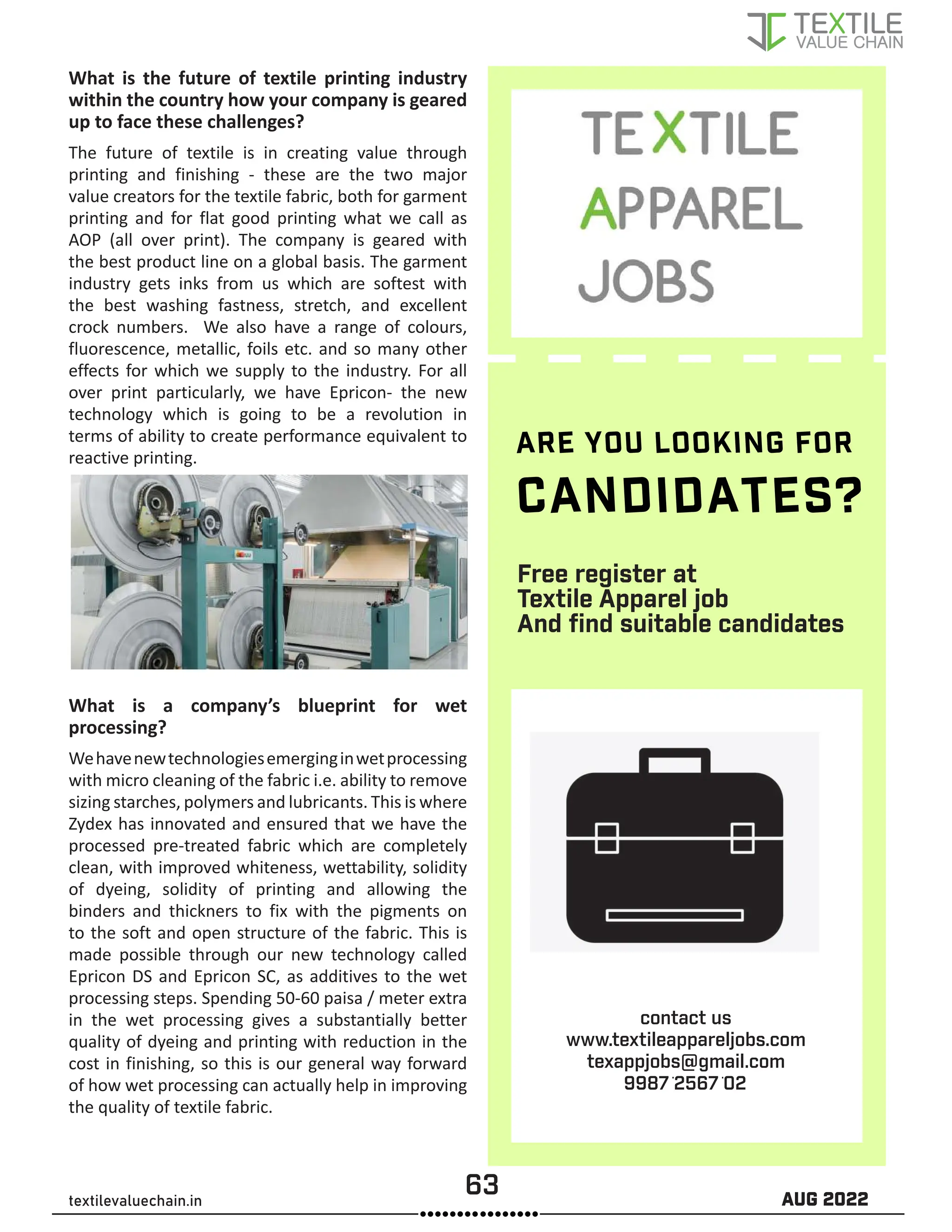 63 AUG 2022
textilevaluechain.in
Free register at
Textile Apparel job
And find suitable candidates
What is the future of textile printing industry
within the country how your company is geared
up to face these challenges?
The future of textile is in creating value through
printing and finishing - these are the two major
value creators for the textile fabric, both for garment
printing and for flat good printing what we call as
AOP (all over print). The company is geared with
the best product line on a global basis. The garment
industry gets inks from us which are softest with
the best washing fastness, stretch, and excellent
crock numbers. We also have a range of colours,
fluorescence, metallic, foils etc. and so many other
effects for which we supply to the industry. For all
over print particularly, we have Epricon- the new
technology which is going to be a revolution in
terms of ability to create performance equivalent to
reactive printing.
What is a company’s blueprint for wet
processing?
Wehavenewtechnologiesemerginginwetprocessing
with micro cleaning of the fabric i.e. ability to remove
sizing starches, polymers and lubricants. This is where
Zydex has innovated and ensured that we have the
processed pre-treated fabric which are completely
clean, with improved whiteness, wettability, solidity
of dyeing, solidity of printing and allowing the
binders and thickners to fix with the pigments on
to the soft and open structure of the fabric. This is
made possible through our new technology called
Epricon DS and Epricon SC, as additives to the wet
processing steps. Spending 50-60 paisa / meter extra
in the wet processing gives a substantially better
quality of dyeing and printing with reduction in the
cost in finishing, so this is our general way forward
of how wet processing can actually help in improving
the quality of textile fabric.
ARE YOU LOOKING FOR
CANDIDATES?
contact us
www.textileappareljobs.com
texappjobs@gmail.com
9987256702
 