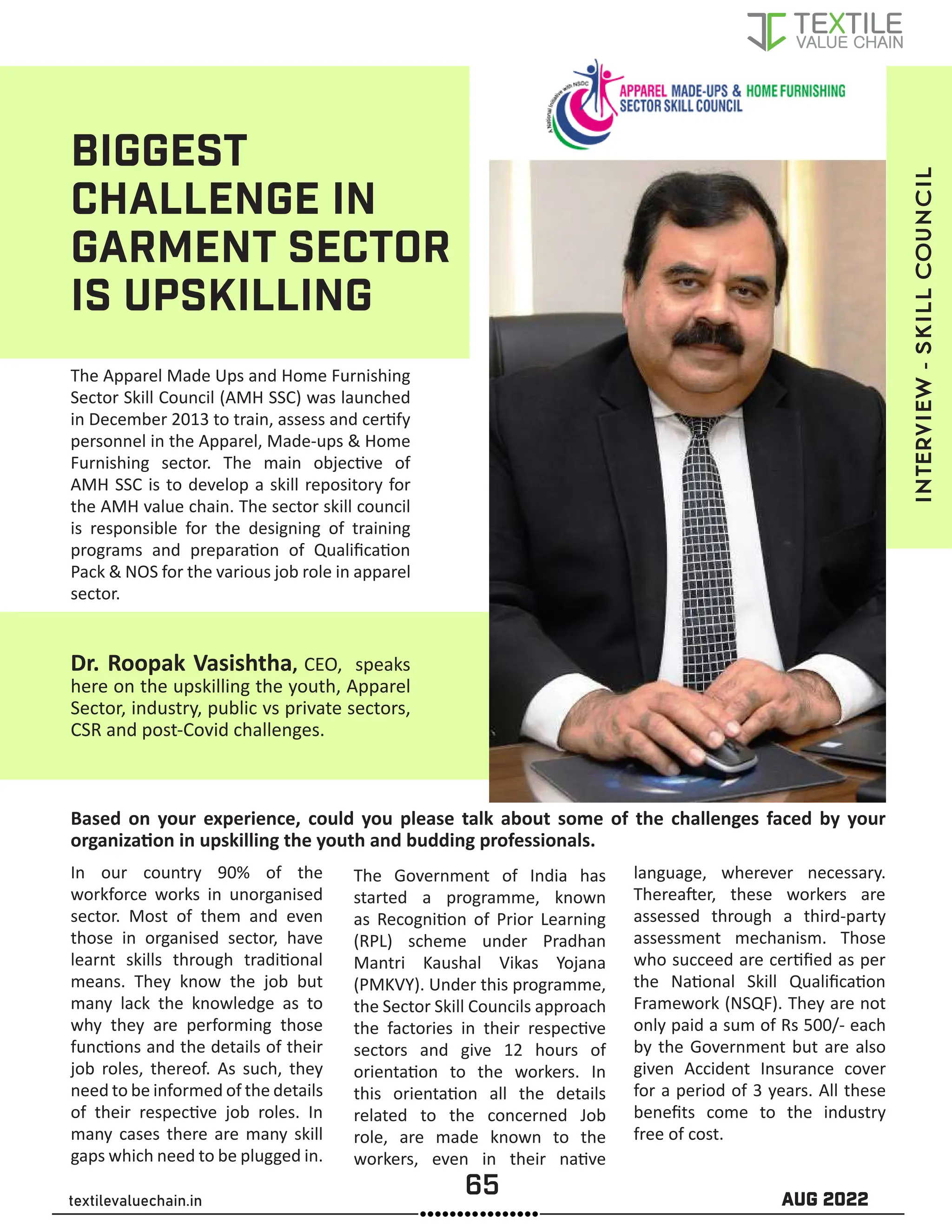 65 AUG 2022
textilevaluechain.in
BIGGEST
CHALLENGE IN
GARMENT SECTOR
IS UPSKILLING
The Apparel Made Ups and Home Furnishing
Sector Skill Council (AMH SSC) was launched
in December 2013 to train, assess and cer�fy
personnel in the Apparel, Made-ups  Home
Furnishing sector. The main objec�ve of
AMH SSC is to develop a skill repository for
the AMH value chain. The sector skill council
is responsible for the designing of training
programs and prepara�on of Qualiﬁca�on
Pack  NOS for the various job role in apparel
sector.
Dr. Roopak Vasishtha, CEO, speaks
here on the upskilling the youth, Apparel
Sector, industry, public vs private sectors,
CSR and post-Covid challenges.
Based on your experience, could you please talk about some of the challenges faced by your
organiza�on in upskilling the youth and budding professionals.
In our country 90% of the
workforce works in unorganised
sector. Most of them and even
those in organised sector, have
learnt skills through tradi�onal
means. They know the job but
many lack the knowledge as to
why they are performing those
func�ons and the details of their
job roles, thereof. As such, they
need to be informed of the details
of their respec�ve job roles. In
many cases there are many skill
gaps which need to be plugged in.
The Government of India has
started a programme, known
as Recogni�on of Prior Learning
(RPL) scheme under Pradhan
Mantri Kaushal Vikas Yojana
(PMKVY). Under this programme,
the Sector Skill Councils approach
the factories in their respec�ve
sectors and give 12 hours of
orienta�on to the workers. In
this orienta�on all the details
related to the concerned Job
role, are made known to the
workers, even in their na�ve
language, wherever necessary.
Therea�er, these workers are
assessed through a third-party
assessment mechanism. Those
who succeed are cer�ﬁed as per
the Na�onal Skill Qualiﬁca�on
Framework (NSQF). They are not
only paid a sum of Rs 500/- each
by the Government but are also
given Accident Insurance cover
for a period of 3 years. All these
beneﬁts come to the industry
free of cost.
INTERVIEW
-
skill
council
 