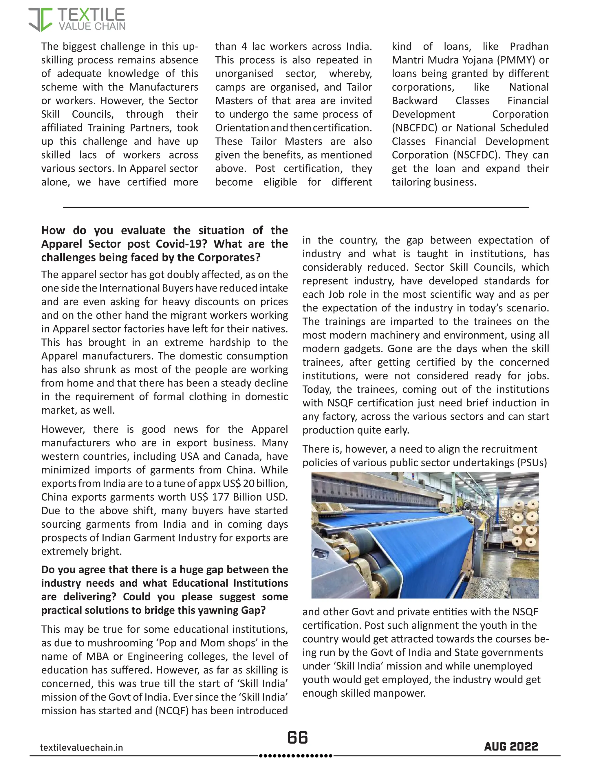 66 AUG 2022
textilevaluechain.in
The biggest challenge in this up-
skilling process remains absence
of adequate knowledge of this
scheme with the Manufacturers
or workers. However, the Sector
Skill Councils, through their
affiliated Training Partners, took
up this challenge and have up
skilled lacs of workers across
various sectors. In Apparel sector
alone, we have certified more
than 4 lac workers across India.
This process is also repeated in
unorganised sector, whereby,
camps are organised, and Tailor
Masters of that area are invited
to undergo the same process of
Orientationandthencertification.
These Tailor Masters are also
given the benefits, as mentioned
above. Post certification, they
become eligible for different
kind of loans, like Pradhan
Mantri Mudra Yojana (PMMY) or
loans being granted by different
corporations, like National
Backward Classes Financial
Development Corporation
(NBCFDC) or National Scheduled
Classes Financial Development
Corporation (NSCFDC). They can
get the loan and expand their
tailoring business.
How do you evaluate the situation of the
Apparel Sector post Covid-19? What are the
challenges being faced by the Corporates?
The apparel sector has got doubly affected, as on the
onesidetheInternationalBuyershavereducedintake
and are even asking for heavy discounts on prices
and on the other hand the migrant workers working
in Apparel sector factories have left for their natives.
This has brought in an extreme hardship to the
Apparel manufacturers. The domestic consumption
has also shrunk as most of the people are working
from home and that there has been a steady decline
in the requirement of formal clothing in domestic
market, as well.
However, there is good news for the Apparel
manufacturers who are in export business. Many
western countries, including USA and Canada, have
minimized imports of garments from China. While
exportsfromIndiaaretoatuneofappxUS$20billion,
China exports garments worth US$ 177 Billion USD.
Due to the above shift, many buyers have started
sourcing garments from India and in coming days
prospects of Indian Garment Industry for exports are
extremely bright.
Do you agree that there is a huge gap between the
industry needs and what Educational Institutions
are delivering? Could you please suggest some
practical solutions to bridge this yawning Gap?
This may be true for some educational institutions,
as due to mushrooming ‘Pop and Mom shops’ in the
name of MBA or Engineering colleges, the level of
education has suffered. However, as far as skilling is
concerned, this was true till the start of ‘Skill India’
mission of the Govt of India. Ever since the ‘Skill India’
mission has started and (NCQF) has been introduced
in the country, the gap between expectation of
industry and what is taught in institutions, has
considerably reduced. Sector Skill Councils, which
represent industry, have developed standards for
each Job role in the most scientific way and as per
the expectation of the industry in today’s scenario.
The trainings are imparted to the trainees on the
most modern machinery and environment, using all
modern gadgets. Gone are the days when the skill
trainees, after getting certified by the concerned
institutions, were not considered ready for jobs.
Today, the trainees, coming out of the institutions
with NSQF certification just need brief induction in
any factory, across the various sectors and can start
production quite early.
There is, however, a need to align the recruitment
policies of various public sector undertakings (PSUs)
and other Govt and private entities with the NSQF
certification. Post such alignment the youth in the
country would get attracted towards the courses be-
ing run by the Govt of India and State governments
under ‘Skill India’ mission and while unemployed
youth would get employed, the industry would get
enough skilled manpower.
 