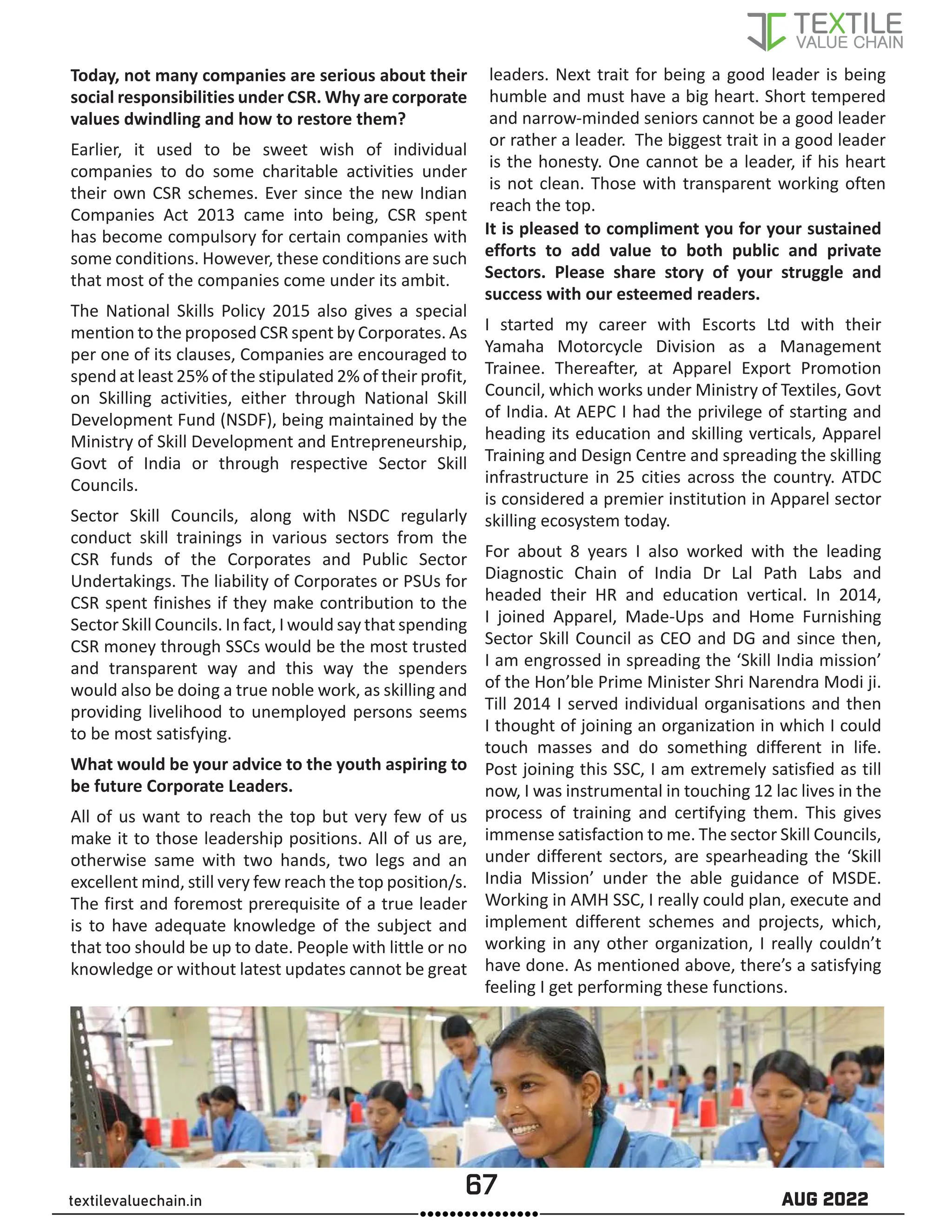 67 AUG 2022
textilevaluechain.in
Today, not many companies are serious about their
social responsibilities under CSR. Why are corporate
values dwindling and how to restore them?
Earlier, it used to be sweet wish of individual
companies to do some charitable activities under
their own CSR schemes. Ever since the new Indian
Companies Act 2013 came into being, CSR spent
has become compulsory for certain companies with
some conditions. However, these conditions are such
that most of the companies come under its ambit.
The National Skills Policy 2015 also gives a special
mention to the proposed CSR spent by Corporates. As
per one of its clauses, Companies are encouraged to
spend at least 25% of the stipulated 2% of their profit,
on Skilling activities, either through National Skill
Development Fund (NSDF), being maintained by the
Ministry of Skill Development and Entrepreneurship,
Govt of India or through respective Sector Skill
Councils.
Sector Skill Councils, along with NSDC regularly
conduct skill trainings in various sectors from the
CSR funds of the Corporates and Public Sector
Undertakings. The liability of Corporates or PSUs for
CSR spent finishes if they make contribution to the
Sector Skill Councils. In fact, I would say that spending
CSR money through SSCs would be the most trusted
and transparent way and this way the spenders
would also be doing a true noble work, as skilling and
providing livelihood to unemployed persons seems
to be most satisfying.
What would be your advice to the youth aspiring to
be future Corporate Leaders.
All of us want to reach the top but very few of us
make it to those leadership positions. All of us are,
otherwise same with two hands, two legs and an
excellent mind, still very few reach the top position/s.
The first and foremost prerequisite of a true leader
is to have adequate knowledge of the subject and
that too should be up to date. People with little or no
knowledge or without latest updates cannot be great
leaders. Next trait for being a good leader is being
humble and must have a big heart. Short tempered
and narrow-minded seniors cannot be a good leader
or rather a leader. The biggest trait in a good leader
is the honesty. One cannot be a leader, if his heart
is not clean. Those with transparent working often
reach the top.
It is pleased to compliment you for your sustained
efforts to add value to both public and private
Sectors. Please share story of your struggle and
success with our esteemed readers.
I started my career with Escorts Ltd with their
Yamaha Motorcycle Division as a Management
Trainee. Thereafter, at Apparel Export Promotion
Council, which works under Ministry of Textiles, Govt
of India. At AEPC I had the privilege of starting and
heading its education and skilling verticals, Apparel
Training and Design Centre and spreading the skilling
infrastructure in 25 cities across the country. ATDC
is considered a premier institution in Apparel sector
skilling ecosystem today.
For about 8 years I also worked with the leading
Diagnostic Chain of India Dr Lal Path Labs and
headed their HR and education vertical. In 2014,
I joined Apparel, Made-Ups and Home Furnishing
Sector Skill Council as CEO and DG and since then,
I am engrossed in spreading the ‘Skill India mission’
of the Hon’ble Prime Minister Shri Narendra Modi ji.
Till 2014 I served individual organisations and then
I thought of joining an organization in which I could
touch masses and do something different in life.
Post joining this SSC, I am extremely satisfied as till
now, I was instrumental in touching 12 lac lives in the
process of training and certifying them. This gives
immense satisfaction to me. The sector Skill Councils,
under different sectors, are spearheading the ‘Skill
India Mission’ under the able guidance of MSDE.
Working in AMH SSC, I really could plan, execute and
implement different schemes and projects, which,
working in any other organization, I really couldn’t
have done. As mentioned above, there’s a satisfying
feeling I get performing these functions.
 