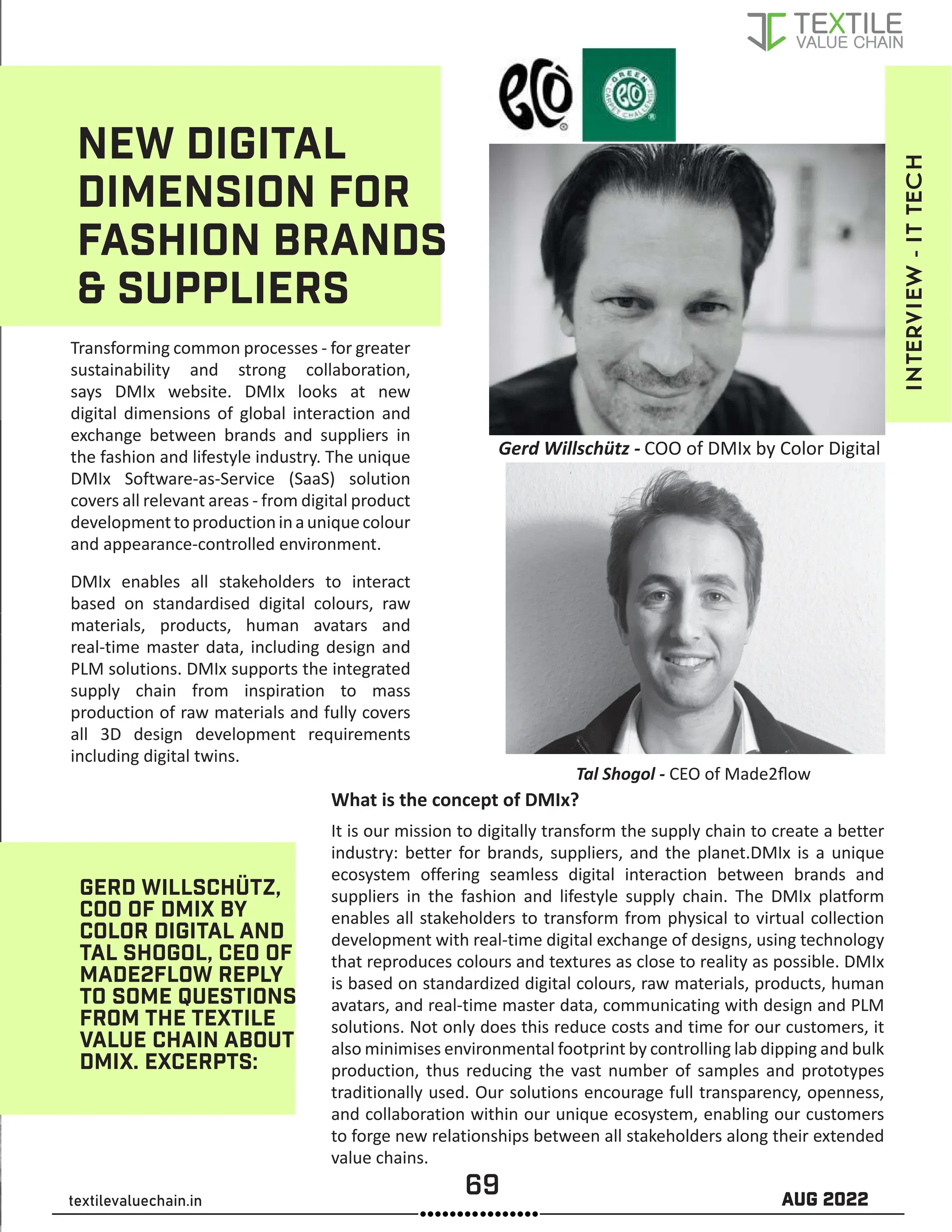 69 AUG 2022
textilevaluechain.in
NEW DIGITAL
DIMENSION FOR
FASHION BRANDS
 SUPPLIERS
Transforming common processes - for greater
sustainability and strong collaboration,
says DMIx website. DMIx looks at new
digital dimensions of global interaction and
exchange between brands and suppliers in
the fashion and lifestyle industry. The unique
DMIx Software-as-Service (SaaS) solution
covers all relevant areas - from digital product
developmenttoproductioninauniquecolour
and appearance-controlled environment.
DMIx enables all stakeholders to interact
based on standardised digital colours, raw
materials, products, human avatars and
real-time master data, including design and
PLM solutions. DMIx supports the integrated
supply chain from inspiration to mass
production of raw materials and fully covers
all 3D design development requirements
including digital twins.
GERD WILLSCHÜTZ,
COO OF DMIX BY
COLOR DIGITAL AND
TAL SHOGOL, CEO OF
MADE2FLOW REPLY
TO SOME QUESTIONS
FROM THE TEXTILE
VALUE CHAIN ABOUT
DMIX. EXCERPTS:
What is the concept of DMIx?
It is our mission to digitally transform the supply chain to create a better
industry: better for brands, suppliers, and the planet.DMIx is a unique
ecosystem offering seamless digital interaction between brands and
suppliers in the fashion and lifestyle supply chain. The DMIx platform
enables all stakeholders to transform from physical to virtual collection
development with real-time digital exchange of designs, using technology
that reproduces colours and textures as close to reality as possible. DMIx
is based on standardized digital colours, raw materials, products, human
avatars, and real-time master data, communicating with design and PLM
solutions. Not only does this reduce costs and time for our customers, it
also minimises environmental footprint by controlling lab dipping and bulk
production, thus reducing the vast number of samples and prototypes
traditionally used. Our solutions encourage full transparency, openness,
and collaboration within our unique ecosystem, enabling our customers
to forge new relationships between all stakeholders along their extended
value chains.
INTERVIEW
-
IT
TECH
Tal Shogol - CEO of Made2flow
Gerd Willschütz - COO of DMIx by Color Digital
 