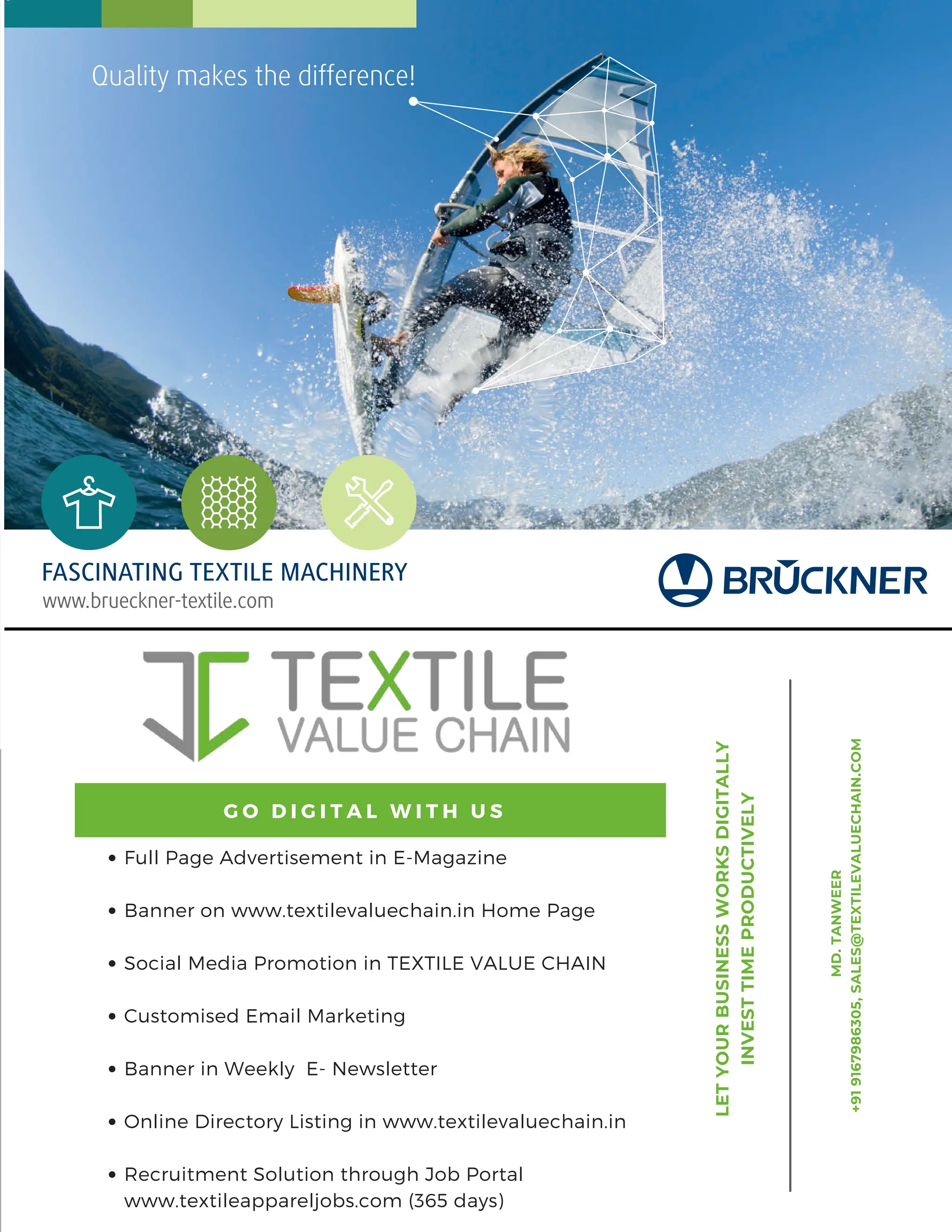 7 AUG 2022
textilevaluechain.in
www.brueckner-textile.com
FASCINATING TEXTILE MACHINERY
Quality makes the difference!
BRUECKNER Textile Value Chain 216x140mm EN.indd 1 25.07.2022 12:14:21
Full
Page
Advertisement
in
E-Magazine
Banner
on
www.textilevaluechain.in
Home
Page
Social
Media
Promotion
in
TEXTILE
VALUE
CHAIN
Customised
Email
Marketing
Banner
in
Weekly
E-
Newsletter
Online
Directory
Listing
in
www.textilevaluechain.in
Recruitment
Solution
through
Job
Portal
www.textileappareljobs.com
(365
days)
G
O
D
I
G
I
T
A
L
W
I
T
H
U
S
MD.
TANWEER
+91
9167986305,
SALES@TEXTILEVALUECHAIN.COM
LET
YOUR
BUSINESS
WORKS
DIGITALLY
INVEST
TIME
PRODUCTIVELY
Full Page Advertisement in E-Magazine
Banner on www.textilevaluechain.in Home Page
Social Media Promotion in TEXTILE VALUE CHAIN
Customised Email Marketing
Banner in Weekly E- Newsletter
Online Directory Listing in www.textilevaluechain.in
Recruitment Solution through Job Portal
www.textileappareljobs.com (365 days)
G O D I G I T A L W I T H U S
 