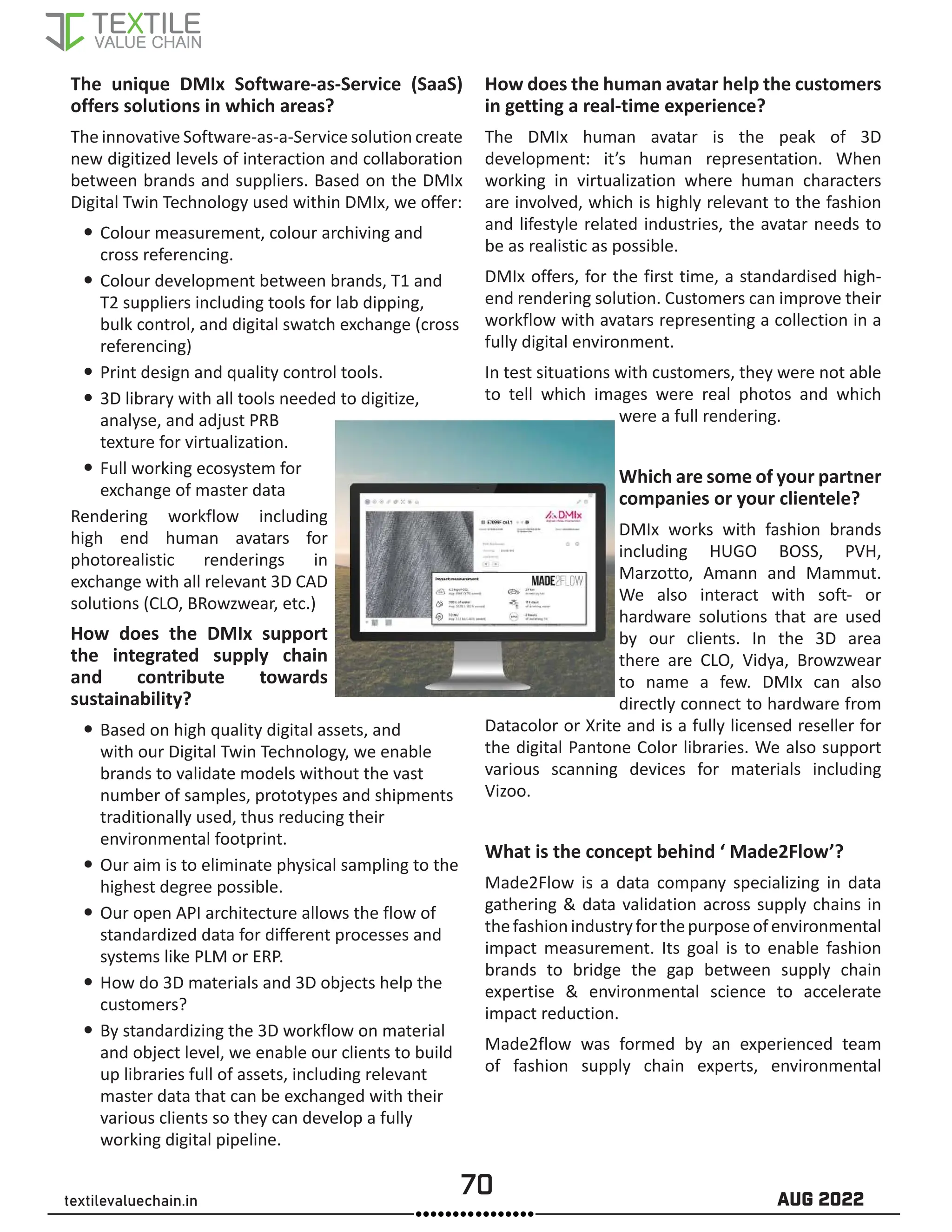 70 AUG 2022
textilevaluechain.in
The unique DMIx Software-as-Service (SaaS)
offers solutions in which areas?
The innovative Software-as-a-Service solution create
new digitized levels of interaction and collaboration
between brands and suppliers. Based on the DMIx
Digital Twin Technology used within DMIx, we offer:
y
y Colour measurement, colour archiving and
cross referencing.
y
y Colour development between brands, T1 and
T2 suppliers including tools for lab dipping,
bulk control, and digital swatch exchange (cross
referencing)
y
y Print design and quality control tools.
y
y 3D library with all tools needed to digitize,
analyse, and adjust PRB
texture for virtualization.
y
y Full working ecosystem for
exchange of master data
Rendering workflow including
high end human avatars for
photorealistic renderings in
exchange with all relevant 3D CAD
solutions (CLO, BRowzwear, etc.)
How does the DMIx support
the integrated supply chain
and contribute towards
sustainability?
y
y Based on high quality digital assets, and
with our Digital Twin Technology, we enable
brands to validate models without the vast
number of samples, prototypes and shipments
traditionally used, thus reducing their
environmental footprint.
y
y Our aim is to eliminate physical sampling to the
highest degree possible.
y
y Our open API architecture allows the flow of
standardized data for different processes and
systems like PLM or ERP.
y
y How do 3D materials and 3D objects help the
customers?
y
y By standardizing the 3D workflow on material
and object level, we enable our clients to build
up libraries full of assets, including relevant
master data that can be exchanged with their
various clients so they can develop a fully
working digital pipeline.
How does the human avatar help the customers
in getting a real-time experience?
The DMIx human avatar is the peak of 3D
development: it’s human representation. When
working in virtualization where human characters
are involved, which is highly relevant to the fashion
and lifestyle related industries, the avatar needs to
be as realistic as possible.
DMIx offers, for the first time, a standardised high-
end rendering solution. Customers can improve their
workflow with avatars representing a collection in a
fully digital environment.
In test situations with customers, they were not able
to tell which images were real photos and which
were a full rendering.
Which are some of your partner
companies or your clientele?
DMIx works with fashion brands
including HUGO BOSS, PVH,
Marzotto, Amann and Mammut.
We also interact with soft- or
hardware solutions that are used
by our clients. In the 3D area
there are CLO, Vidya, Browzwear
to name a few. DMIx can also
directly connect to hardware from
Datacolor or Xrite and is a fully licensed reseller for
the digital Pantone Color libraries. We also support
various scanning devices for materials including
Vizoo.
What is the concept behind ‘ Made2Flow’?
Made2Flow is a data company specializing in data
gathering  data validation across supply chains in
thefashionindustryforthepurposeofenvironmental
impact measurement. Its goal is to enable fashion
brands to bridge the gap between supply chain
expertise  environmental science to accelerate
impact reduction.
Made2flow was formed by an experienced team
of fashion supply chain experts, environmental
 