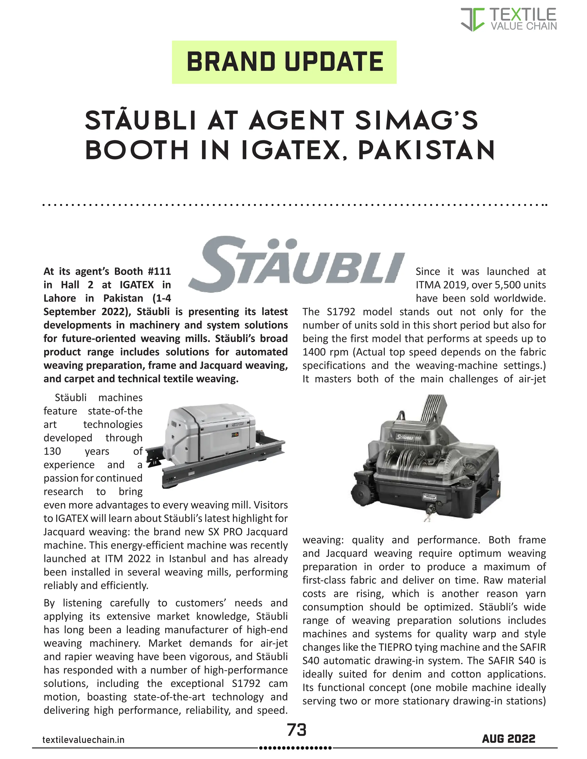 73 AUG 2022
textilevaluechain.in
STÄUBLI AT AGENT SIMAG’S
BOOTH IN IGATEX, PAKISTAN
At its agent’s Booth #111
in Hall 2 at IGATEX in
Lahore in Pakistan (1-4
September 2022), Stäubli is presenting its latest
developments in machinery and system solutions
for future-oriented weaving mills. Stäubli’s broad
product range includes solutions for automated
weaving preparation, frame and Jacquard weaving,
and carpet and technical textile weaving.
Stäubli machines
feature state-of-the
art technologies
developed through
130 years of
experience and a
passion forcontinued
research to bring
even more advantages to every weaving mill. Visitors
to IGATEX will learn about Stäubli’s latest highlight for
Jacquard weaving: the brand new SX PRO Jacquard
machine. This energy-efficient machine was recently
launched at ITM 2022 in Istanbul and has already
been installed in several weaving mills, performing
reliably and efficiently.
By listening carefully to customers’ needs and
applying its extensive market knowledge, Stäubli
has long been a leading manufacturer of high-end
weaving machinery. Market demands for air-jet
and rapier weaving have been vigorous, and Stäubli
has responded with a number of high-performance
solutions, including the exceptional S1792 cam
motion, boasting state-of-the-art technology and
delivering high performance, reliability, and speed.
Since it was launched at
ITMA 2019, over 5,500 units
have been sold worldwide.
The S1792 model stands out not only for the
number of units sold in this short period but also for
being the first model that performs at speeds up to
1400 rpm (Actual top speed depends on the fabric
specifications and the weaving-machine settings.)
It masters both of the main challenges of air-jet
weaving: quality and performance. Both frame
and Jacquard weaving require optimum weaving
preparation in order to produce a maximum of
first-class fabric and deliver on time. Raw material
costs are rising, which is another reason yarn
consumption should be optimized. Stäubli’s wide
range of weaving preparation solutions includes
machines and systems for quality warp and style
changes like the TIEPRO tying machine and the SAFIR
S40 automatic drawing-in system. The SAFIR S40 is
ideally suited for denim and cotton applications.
Its functional concept (one mobile machine ideally
serving two or more stationary drawing-in stations)
BRAND UPDATE
 
