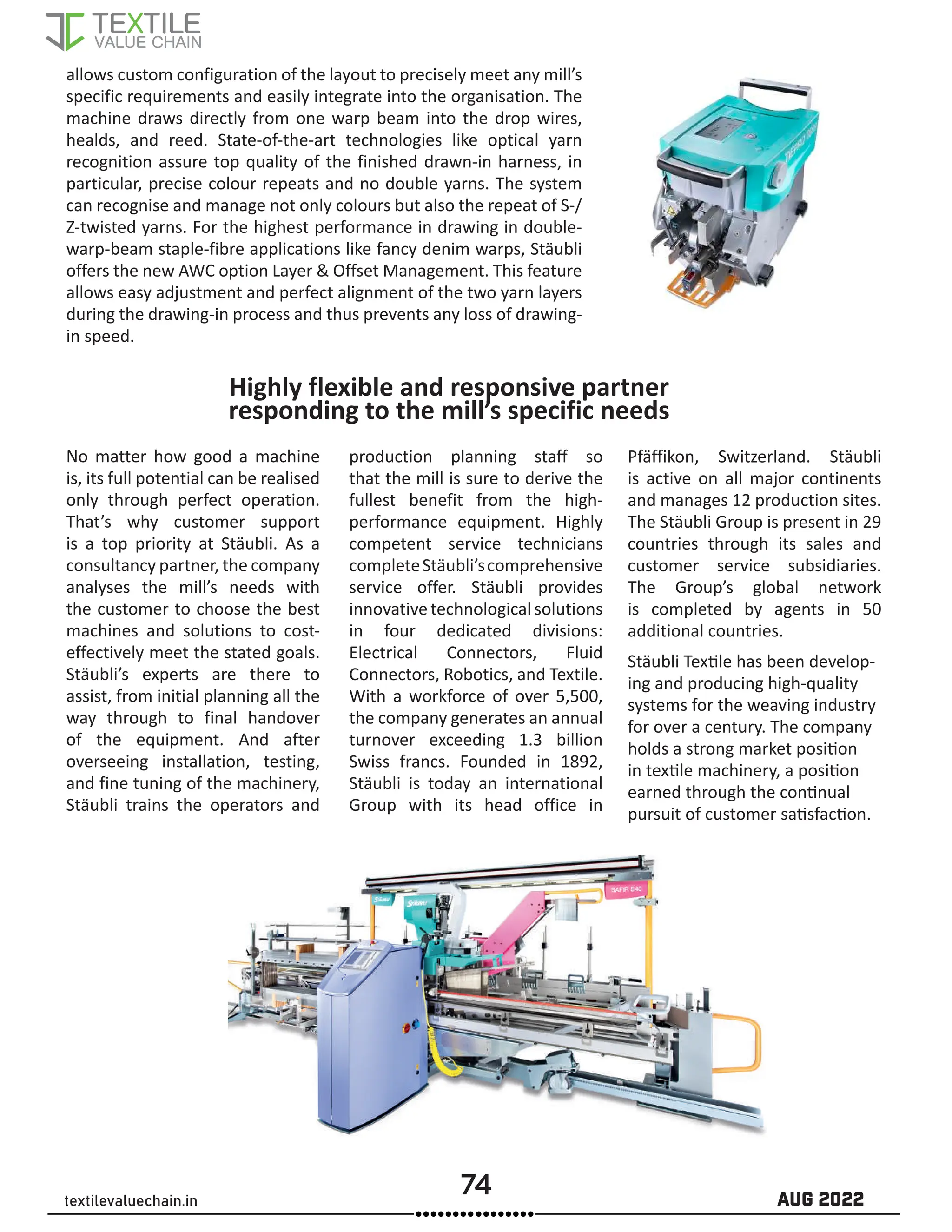 74 AUG 2022
textilevaluechain.in
Highly flexible and responsive partner
responding to the mill’s specific needs
No matter how good a machine
is, its full potential can be realised
only through perfect operation.
That’s why customer support
is a top priority at Stäubli. As a
consultancy partner, the company
analyses the mill’s needs with
the customer to choose the best
machines and solutions to cost-
effectively meet the stated goals.
Stäubli’s experts are there to
assist, from initial planning all the
way through to final handover
of the equipment. And after
overseeing installation, testing,
and fine tuning of the machinery,
Stäubli trains the operators and
production planning staff so
that the mill is sure to derive the
fullest benefit from the high-
performance equipment. Highly
competent service technicians
completeStäubli’scomprehensive
service offer. Stäubli provides
innovativetechnological solutions
in four dedicated divisions:
Electrical Connectors, Fluid
Connectors, Robotics, and Textile.
With a workforce of over 5,500,
the company generates an annual
turnover exceeding 1.3 billion
Swiss francs. Founded in 1892,
Stäubli is today an international
Group with its head office in
Pfäffikon, Switzerland. Stäubli
is active on all major continents
and manages 12 production sites.
The Stäubli Group is present in 29
countries through its sales and
customer service subsidiaries.
The Group’s global network
is completed by agents in 50
additional countries.
Stäubli Textile has been develop-
ing and producing high-quality
systems for the weaving industry
for over a century. The company
holds a strong market position
in textile machinery, a position
earned through the continual
pursuit of customer satisfaction.
allows custom configuration of the layout to precisely meet any mill’s
specific requirements and easily integrate into the organisation. The
machine draws directly from one warp beam into the drop wires,
healds, and reed. State-of-the-art technologies like optical yarn
recognition assure top quality of the finished drawn-in harness, in
particular, precise colour repeats and no double yarns. The system
can recognise and manage not only colours but also the repeat of S-/
Z-twisted yarns. For the highest performance in drawing in double-
warp-beam staple-fibre applications like fancy denim warps, Stäubli
offers the new AWC option Layer  Offset Management. This feature
allows easy adjustment and perfect alignment of the two yarn layers
during the drawing-in process and thus prevents any loss of drawing-
in speed.
 