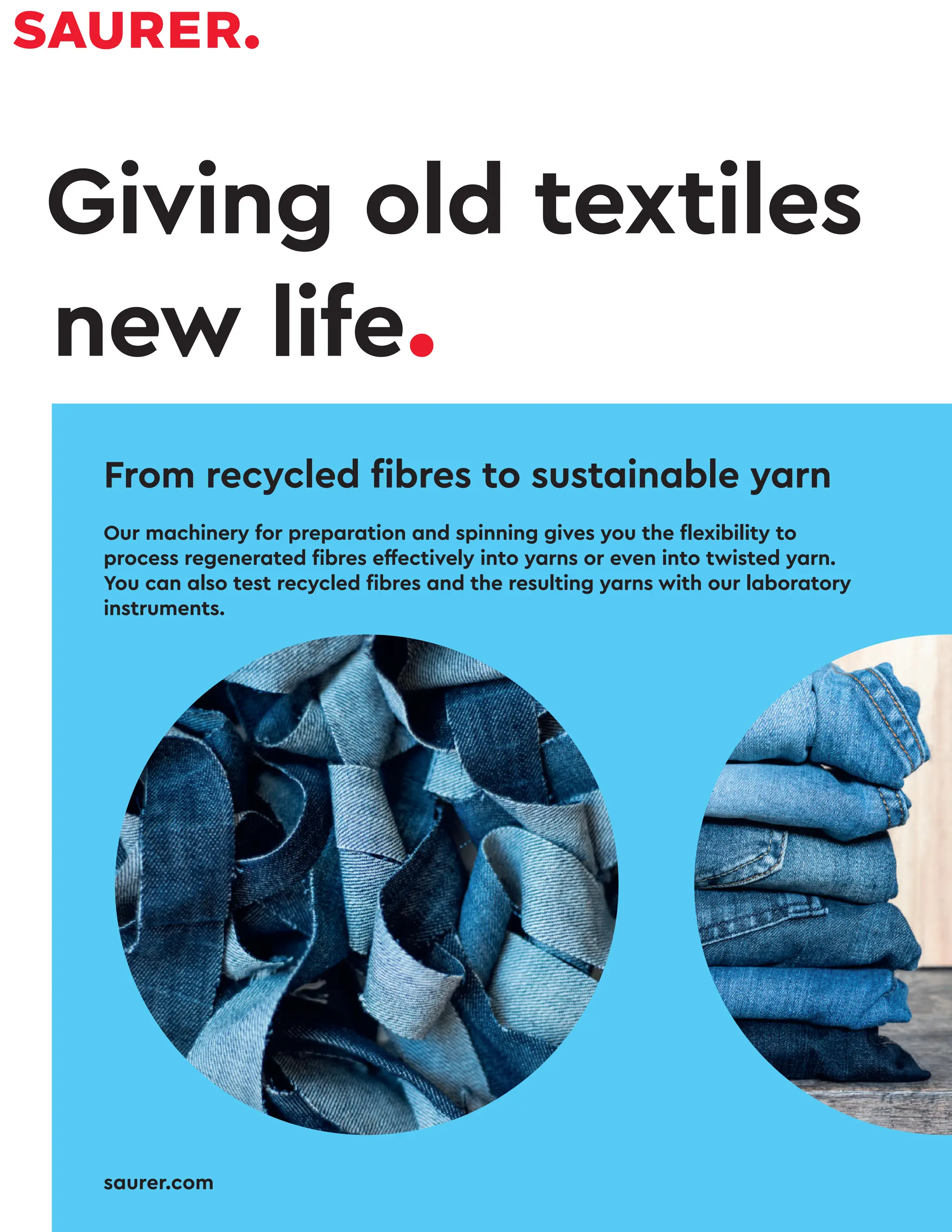 75 AUG 2022
textilevaluechain.in
Giving old textiles
new life.
From recycled fibres to sustainable yarn
Our machinery for preparation and spinning gives you the flexibility to
process regenerated fibres effectively into yarns or even into twisted yarn.
You can also test recycled fibres and the resulting yarns with our laboratory
instruments.
saurer.com
 