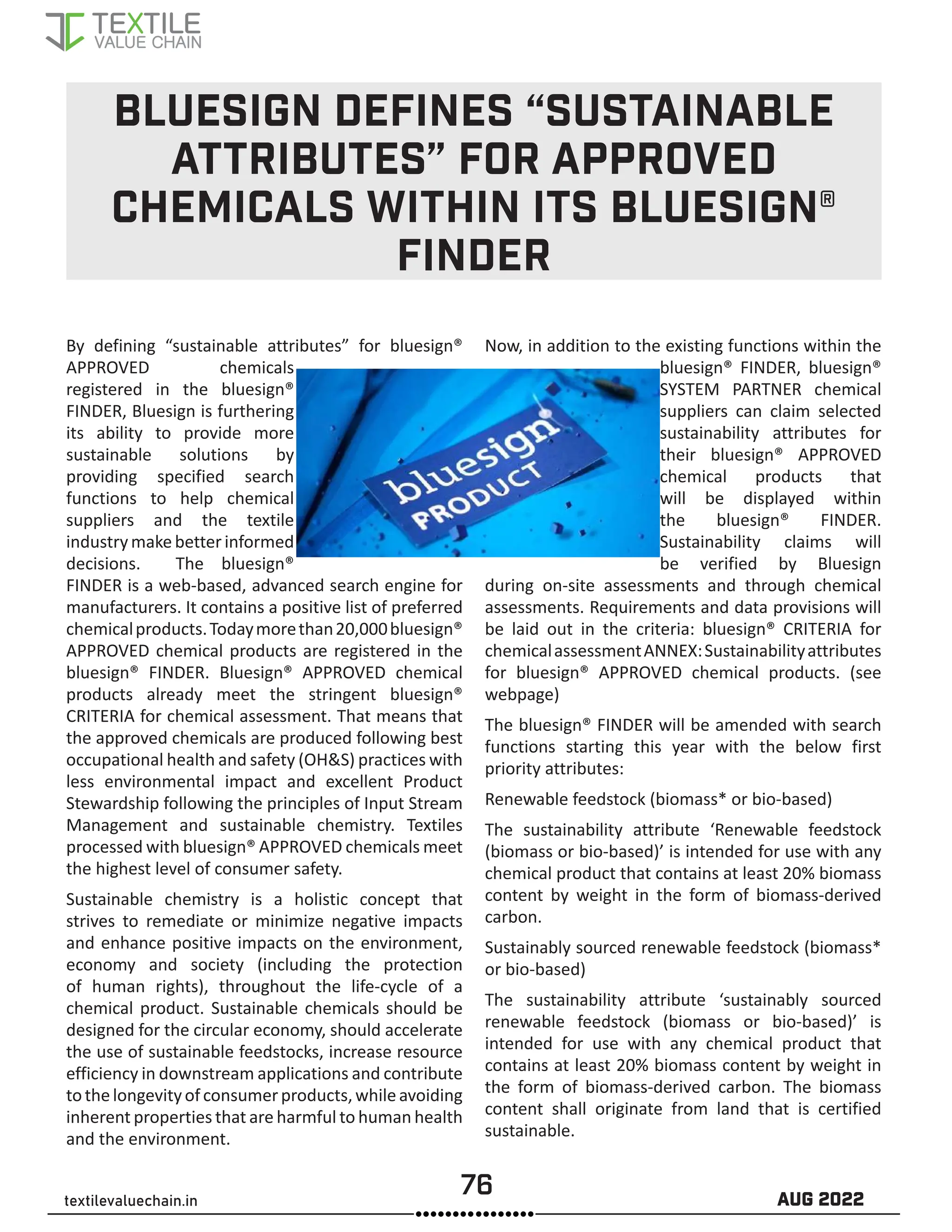 76 AUG 2022
textilevaluechain.in
BLUESIGN DEFINES “SUSTAINABLE
ATTRIBUTES” FOR APPROVED
CHEMICALS WITHIN ITS BLUESIGN®
FINDER
By defining “sustainable attributes” for bluesign®
APPROVED chemicals
registered in the bluesign®
FINDER, Bluesign is furthering
its ability to provide more
sustainable solutions by
providing specified search
functions to help chemical
suppliers and the textile
industrymakebetterinformed
decisions. The bluesign®
FINDER is a web-based, advanced search engine for
manufacturers. It contains a positive list of preferred
chemicalproducts.Todaymorethan20,000bluesign®
APPROVED chemical products are registered in the
bluesign® FINDER. Bluesign® APPROVED chemical
products already meet the stringent bluesign®
CRITERIA for chemical assessment. That means that
the approved chemicals are produced following best
occupational health and safety (OHS) practices with
less environmental impact and excellent Product
Stewardship following the principles of Input Stream
Management and sustainable chemistry. Textiles
processed with bluesign® APPROVED chemicals meet
the highest level of consumer safety.
Sustainable chemistry is a holistic concept that
strives to remediate or minimize negative impacts
and enhance positive impacts on the environment,
economy and society (including the protection
of human rights), throughout the life-cycle of a
chemical product. Sustainable chemicals should be
designed for the circular economy, should accelerate
the use of sustainable feedstocks, increase resource
efficiency in downstream applications and contribute
tothelongevityofconsumerproducts,whileavoiding
inherent properties that are harmful to human health
and the environment.
Now, in addition to the existing functions within the
bluesign® FINDER, bluesign®
SYSTEM PARTNER chemical
suppliers can claim selected
sustainability attributes for
their bluesign® APPROVED
chemical products that
will be displayed within
the bluesign® FINDER.
Sustainability claims will
be verified by Bluesign
during on-site assessments and through chemical
assessments. Requirements and data provisions will
be laid out in the criteria: bluesign® CRITERIA for
chemicalassessmentANNEX:Sustainabilityattributes
for bluesign® APPROVED chemical products. (see
webpage)
The bluesign® FINDER will be amended with search
functions starting this year with the below first
priority attributes:
Renewable feedstock (biomass* or bio-based)
The sustainability attribute ‘Renewable feedstock
(biomass or bio-based)’ is intended for use with any
chemical product that contains at least 20% biomass
content by weight in the form of biomass-derived
carbon.
Sustainably sourced renewable feedstock (biomass*
or bio-based)
The sustainability attribute ‘sustainably sourced
renewable feedstock (biomass or bio-based)’ is
intended for use with any chemical product that
contains at least 20% biomass content by weight in
the form of biomass-derived carbon. The biomass
content shall originate from land that is certified
sustainable.
 
