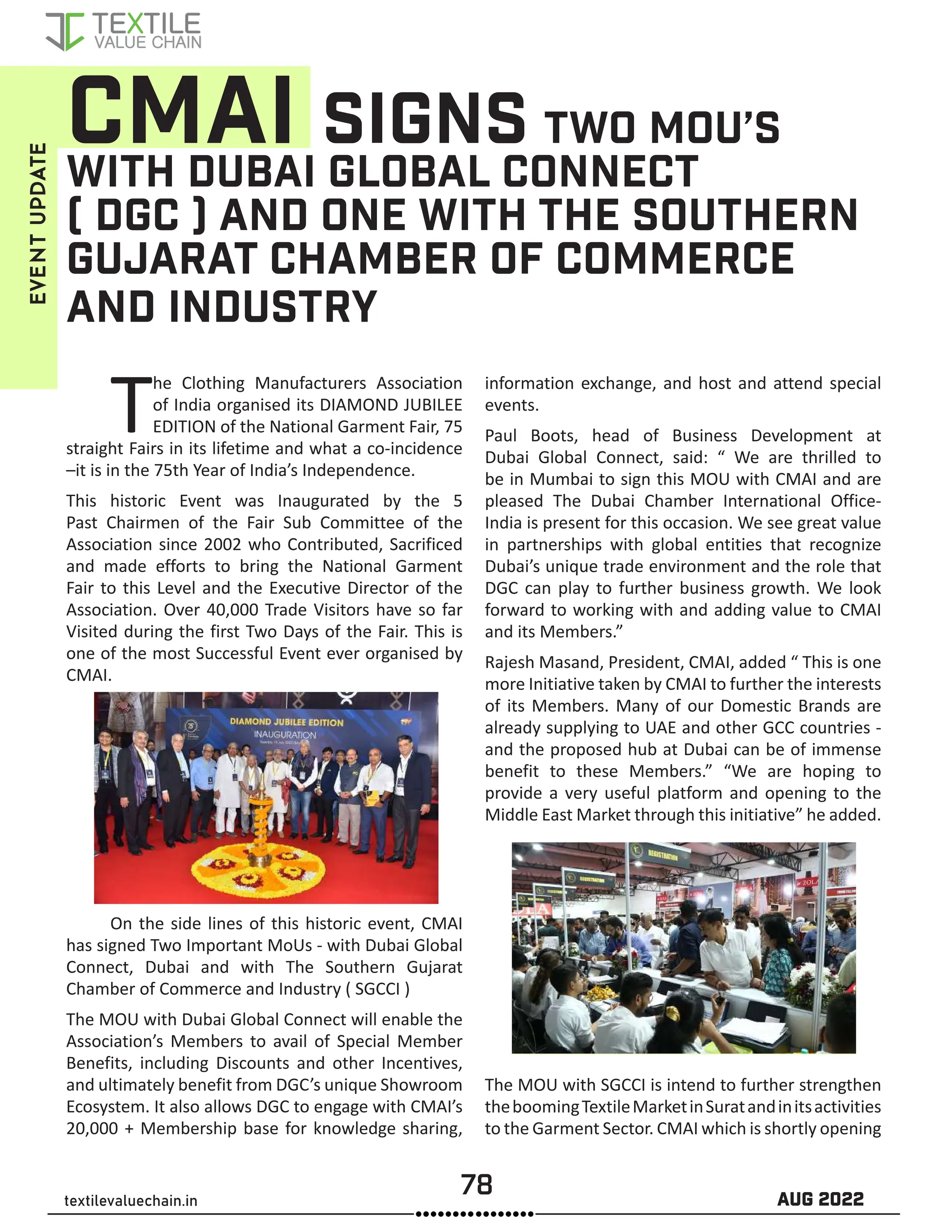 78 AUG 2022
textilevaluechain.in
CMAI SIGNS TWO MOU’S
WITH DUBAI GLOBAL CONNECT
( DGC ) AND ONE WITH THE SOUTHERN
GUJARAT CHAMBER OF COMMERCE
AND INDUSTRY
The Clothing Manufacturers Association
of India organised its DIAMOND JUBILEE
EDITION of the National Garment Fair, 75
straight Fairs in its lifetime and what a co-incidence
–it is in the 75th Year of India’s Independence.
This historic Event was Inaugurated by the 5
Past Chairmen of the Fair Sub Committee of the
Association since 2002 who Contributed, Sacrificed
and made efforts to bring the National Garment
Fair to this Level and the Executive Director of the
Association. Over 40,000 Trade Visitors have so far
Visited during the first Two Days of the Fair. This is
one of the most Successful Event ever organised by
CMAI.
On the side lines of this historic event, CMAI
has signed Two Important MoUs - with Dubai Global
Connect, Dubai and with The Southern Gujarat
Chamber of Commerce and Industry ( SGCCI )
The MOU with Dubai Global Connect will enable the
Association’s Members to avail of Special Member
Benefits, including Discounts and other Incentives,
and ultimately benefit from DGC’s unique Showroom
Ecosystem. It also allows DGC to engage with CMAI’s
20,000 + Membership base for knowledge sharing,
information exchange, and host and attend special
events.
Paul Boots, head of Business Development at
Dubai Global Connect, said: “ We are thrilled to
be in Mumbai to sign this MOU with CMAI and are
pleased The Dubai Chamber International Office-
India is present for this occasion. We see great value
in partnerships with global entities that recognize
Dubai’s unique trade environment and the role that
DGC can play to further business growth. We look
forward to working with and adding value to CMAI
and its Members.”
Rajesh Masand, President, CMAI, added “ This is one
more Initiative taken by CMAI to further the interests
of its Members. Many of our Domestic Brands are
already supplying to UAE and other GCC countries -
and the proposed hub at Dubai can be of immense
benefit to these Members.” “We are hoping to
provide a very useful platform and opening to the
Middle East Market through this initiative” he added.
The MOU with SGCCI is intend to further strengthen
theboomingTextileMarketinSuratandinitsactivities
to the Garment Sector. CMAI which is shortly opening
EVENT
UPDATE
 