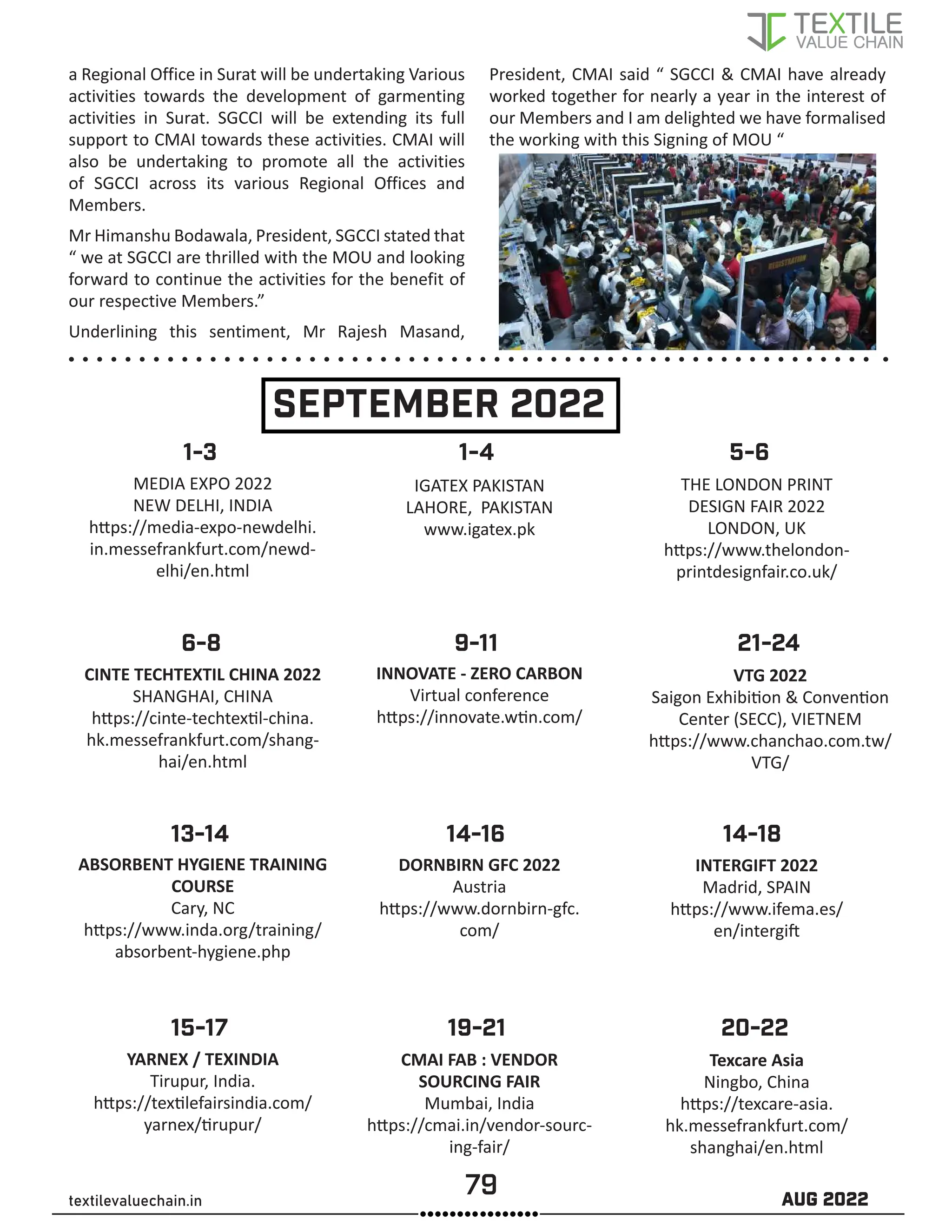 79 AUG 2022
textilevaluechain.in
a Regional Office in Surat will be undertaking Various
activities towards the development of garmenting
activities in Surat. SGCCI will be extending its full
support to CMAI towards these activities. CMAI will
also be undertaking to promote all the activities
of SGCCI across its various Regional Offices and
Members.
Mr Himanshu Bodawala, President, SGCCI stated that
“ we at SGCCI are thrilled with the MOU and looking
forward to continue the activities for the benefit of
our respective Members.”
Underlining this sentiment, Mr Rajesh Masand,
President, CMAI said “ SGCCI  CMAI have already
worked together for nearly a year in the interest of
our Members and I am delighted we have formalised
the working with this Signing of MOU “
SEPTEMBER 2022
MEDIA EXPO 2022
NEW DELHI, INDIA
https://media-expo-newdelhi.
in.messefrankfurt.com/newd-
elhi/en.html
ABSORBENT HYGIENE TRAINING
COURSE
Cary, NC
https://www.inda.org/training/
absorbent-hygiene.php
YARNEX / TEXINDIA
Tirupur, India.
https://textilefairsindia.com/
yarnex/tirupur/
CINTE TECHTEXTIL CHINA 2022
SHANGHAI, CHINA
https://cinte-techtextil-china.
hk.messefrankfurt.com/shang-
hai/en.html
IGATEX PAKISTAN
LAHORE, PAKISTAN
www.igatex.pk
DORNBIRN GFC 2022
Austria
https://www.dornbirn-gfc.
com/
CMAI FAB : VENDOR
SOURCING FAIR
Mumbai, India
https://cmai.in/vendor-sourc-
ing-fair/
INNOVATE - ZERO CARBON
Virtual conference
https://innovate.wtin.com/
THE LONDON PRINT
DESIGN FAIR 2022
LONDON, UK
https://www.thelondon-
printdesignfair.co.uk/
INTERGIFT 2022
Madrid, SPAIN
https://www.ifema.es/
en/intergift
Texcare Asia
Ningbo, China
https://texcare-asia.
hk.messefrankfurt.com/
shanghai/en.html
VTG 2022
Saigon Exhibition  Convention
Center (SECC), VIETNEM
https://www.chanchao.com.tw/
VTG/
6-8
1-4
1-3
13-14
15-17 19-21 20-22
14-16 14-18
9-11
5-6
21-24
 