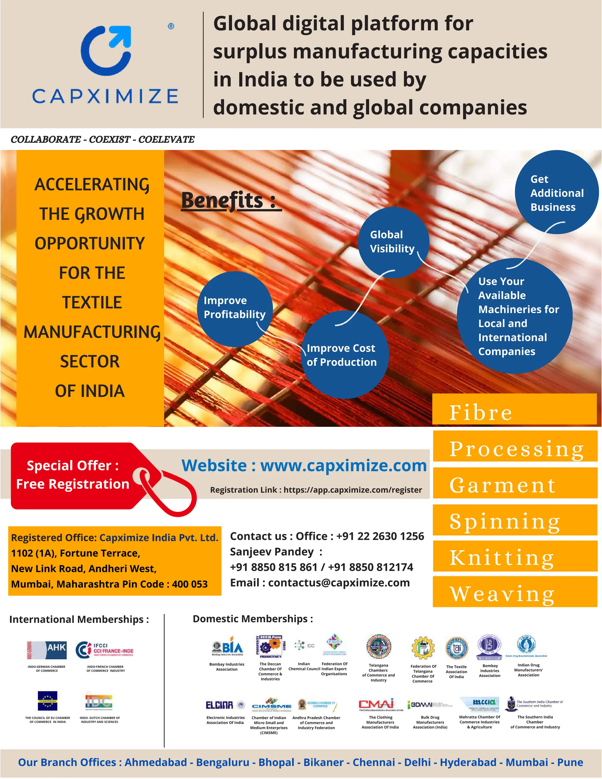 8 AUG 2022
textilevaluechain.in
Improve
Profitability
Electronic Industries
Association Of India
Federation Of
Telangana
Chamber Of
Commerce
The Textile
Association
Of India
Mahratta Chamber Of
Commerce Industries
& Agriculture
Federation Of
Indian Export
Organisations
The Deccan
Chamber Of
Commerce &
Industries
Bombay
Industries
Association
Indian Drug
Manufacturers'
Association
The Clothing
Manufacturers
Association Of India
Bombay Industries
Association
Andhra Pradesh Chamber
of Commerce and
Industry Federation
Chamber of Indian
Micro Small and
Medium Enterprises
(CIMSME)
Telangana
Chambers
of Commerce and
Industry
Bulk Drug
Manufacturers
Association (India)
The Southern India
Chamber
of Commerce and Industry
Indian
Chemical Council
Domestic Memberships :
International Memberships :
INDO-GERMAN CHAMBER
OF COMMERCE
INDO-FRENCH CHAMBER
OF COMMERCE INDUSTRY
THE COUNCIL OF EU CHAMBER
OF COMMERCE IN INDIA
INDO- DUTCH CHAMBER OF
INDUSTRY AND SCIENCES
ACCELERATING
THE GROWTH
OPPORTUNITY
FOR THE
TEXTILE
MANUFACTURING
SECTOR
OF INDIA
Fibre
Processing
Garment
Spinning
Knitting
Weaving
Website : www.capximize.com
Registration Link : https://app.capximize.com/register
Registered Office: Capximize India Pvt. Ltd.
1102 (1A), Fortune Terrace,
New Link Road, Andheri West,
Mumbai, Maharashtra Pin Code : 400 053
Contact us : Office : +91 22 2630 1256
Sanjeev Pandey :
+91 8850 815 861 / +91 8850 812174
Email : contactus@capximize.com
Our Branch Offices : Ahmedabad - Bengaluru - Bhopal - Bikaner - Chennai - Delhi - Hyderabad - Mumbai - Pune
COLLABORATE - COEXIST - COELEVATE
Benefits :
Get
Additional
Business
Use Your
Available
Machineries for
Local and
International
Companies
Improve Cost
of Production
Global
Visibility
Global digital platform for
surplus manufacturing capacities
in India to be used by
domestic and global companies
Special Offer :
Free Registration
 