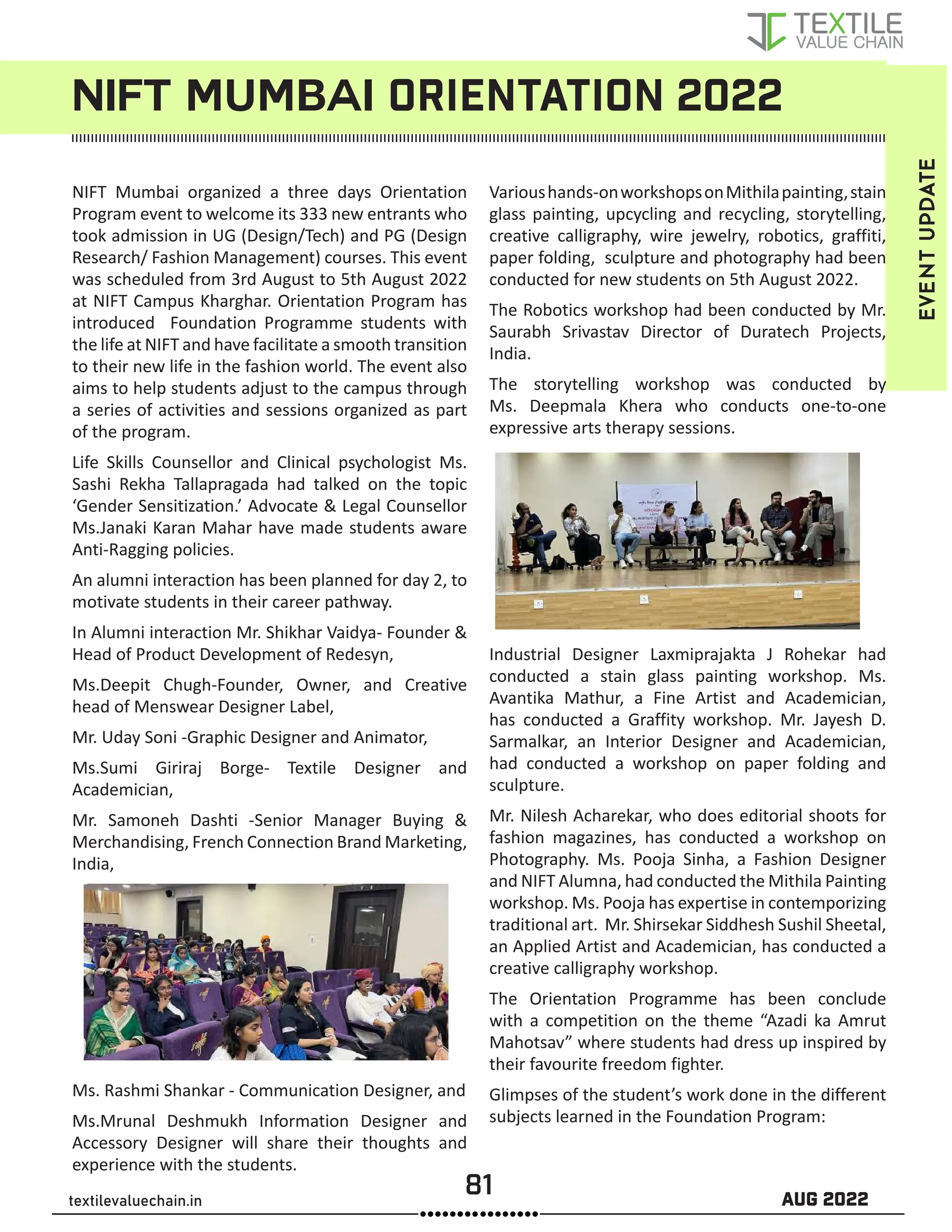 81 AUG 2022
textilevaluechain.in
NIFT MUMBAI ORIENTATION 2022
EVENT
UPDATE
NIFT Mumbai organized a three days Orientation
Program event to welcome its 333 new entrants who
took admission in UG (Design/Tech) and PG (Design
Research/ Fashion Management) courses. This event
was scheduled from 3rd August to 5th August 2022
at NIFT Campus Kharghar. Orientation Program has
introduced Foundation Programme students with
the life at NIFT and have facilitate a smooth transition
to their new life in the fashion world. The event also
aims to help students adjust to the campus through
a series of activities and sessions organized as part
of the program.
Life Skills Counsellor and Clinical psychologist Ms.
Sashi Rekha Tallapragada had talked on the topic
‘Gender Sensitization.’ Advocate  Legal Counsellor
Ms.Janaki Karan Mahar have made students aware
Anti-Ragging policies.
An alumni interaction has been planned for day 2, to
motivate students in their career pathway.
In Alumni interaction Mr. Shikhar Vaidya- Founder 
Head of Product Development of Redesyn,
Ms.Deepit Chugh-Founder, Owner, and Creative
head of Menswear Designer Label,
Mr. Uday Soni -Graphic Designer and Animator,
Ms.Sumi Giriraj Borge- Textile Designer and
Academician,
Mr. Samoneh Dashti -Senior Manager Buying 
Merchandising, French Connection Brand Marketing,
India,
Ms. Rashmi Shankar - Communication Designer, and
Ms.Mrunal Deshmukh Information Designer and
Accessory Designer will share their thoughts and
experience with the students.
Varioushands-onworkshopsonMithilapainting,stain
glass painting, upcycling and recycling, storytelling,
creative calligraphy, wire jewelry, robotics, graffiti,
paper folding, sculpture and photography had been
conducted for new students on 5th August 2022.
The Robotics workshop had been conducted by Mr.
Saurabh Srivastav Director of Duratech Projects,
India.
The storytelling workshop was conducted by
Ms. Deepmala Khera who conducts one-to-one
expressive arts therapy sessions.
Industrial Designer Laxmiprajakta J Rohekar had
conducted a stain glass painting workshop. Ms.
Avantika Mathur, a Fine Artist and Academician,
has conducted a Graffity workshop. Mr. Jayesh D.
Sarmalkar, an Interior Designer and Academician,
had conducted a workshop on paper folding and
sculpture.
Mr. Nilesh Acharekar, who does editorial shoots for
fashion magazines, has conducted a workshop on
Photography. Ms. Pooja Sinha, a Fashion Designer
and NIFT Alumna, had conducted the Mithila Painting
workshop. Ms. Pooja has expertise in contemporizing
traditional art. Mr. Shirsekar Siddhesh Sushil Sheetal,
an Applied Artist and Academician, has conducted a
creative calligraphy workshop.
The Orientation Programme has been conclude
with a competition on the theme “Azadi ka Amrut
Mahotsav” where students had dress up inspired by
their favourite freedom fighter.
Glimpses of the student’s work done in the different
subjects learned in the Foundation Program:
 