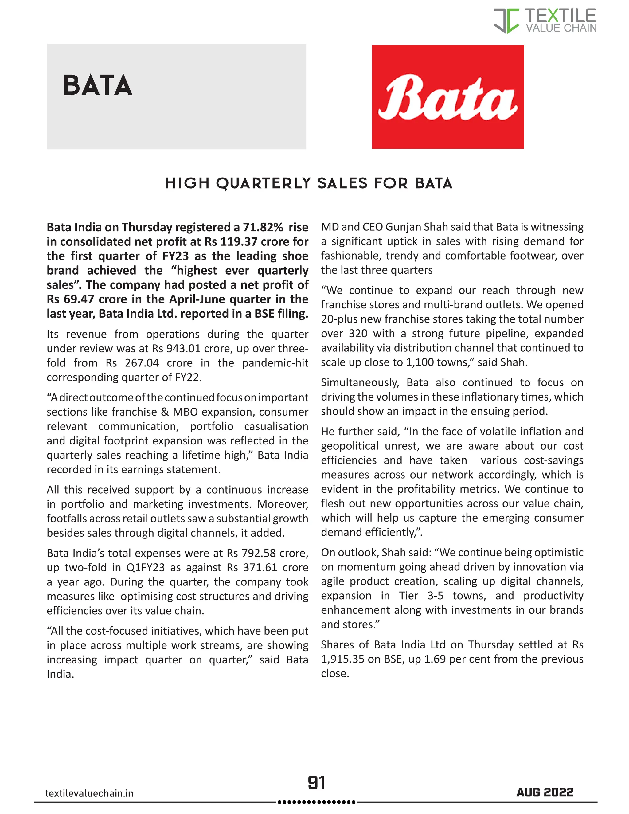 91 AUG 2022
textilevaluechain.in
BATA
High Quarterly Sales for Bata
Bata India on Thursday registered a 71.82% rise
in consolidated net profit at Rs 119.37 crore for
the first quarter of FY23 as the leading shoe
brand achieved the “highest ever quarterly
sales”. The company had posted a net profit of
Rs 69.47 crore in the April-June quarter in the
last year, Bata India Ltd. reported in a BSE filing.
Its revenue from operations during the quarter
under review was at Rs 943.01 crore, up over three-
fold from Rs 267.04 crore in the pandemic-hit
corresponding quarter of FY22.
“Adirectoutcomeofthecontinuedfocusonimportant
sections like franchise  MBO expansion, consumer
relevant communication, portfolio casualisation
and digital footprint expansion was reflected in the
quarterly sales reaching a lifetime high,” Bata India
recorded in its earnings statement.
All this received support by a continuous increase
in portfolio and marketing investments. Moreover,
footfalls across retail outlets saw a substantial growth
besides sales through digital channels, it added.
Bata India’s total expenses were at Rs 792.58 crore,
up two-fold in Q1FY23 as against Rs 371.61 crore
a year ago. During the quarter, the company took
measures like optimising cost structures and driving
efficiencies over its value chain.
“All the cost-focused initiatives, which have been put
in place across multiple work streams, are showing
increasing impact quarter on quarter,” said Bata
India.
MD and CEO Gunjan Shah said that Bata is witnessing
a significant uptick in sales with rising demand for
fashionable, trendy and comfortable footwear, over
the last three quarters
“We continue to expand our reach through new
franchise stores and multi-brand outlets. We opened
20-plus new franchise stores taking the total number
over 320 with a strong future pipeline, expanded
availability via distribution channel that continued to
scale up close to 1,100 towns,” said Shah.
Simultaneously, Bata also continued to focus on
driving the volumes in these inflationary times, which
should show an impact in the ensuing period.
He further said, “In the face of volatile inflation and
geopolitical unrest, we are aware about our cost
efficiencies and have taken various cost-savings
measures across our network accordingly, which is
evident in the profitability metrics. We continue to
flesh out new opportunities across our value chain,
which will help us capture the emerging consumer
demand efficiently,”.
On outlook, Shah said: “We continue being optimistic
on momentum going ahead driven by innovation via
agile product creation, scaling up digital channels,
expansion in Tier 3-5 towns, and productivity
enhancement along with investments in our brands
and stores.”
Shares of Bata India Ltd on Thursday settled at Rs
1,915.35 on BSE, up 1.69 per cent from the previous
close.
 