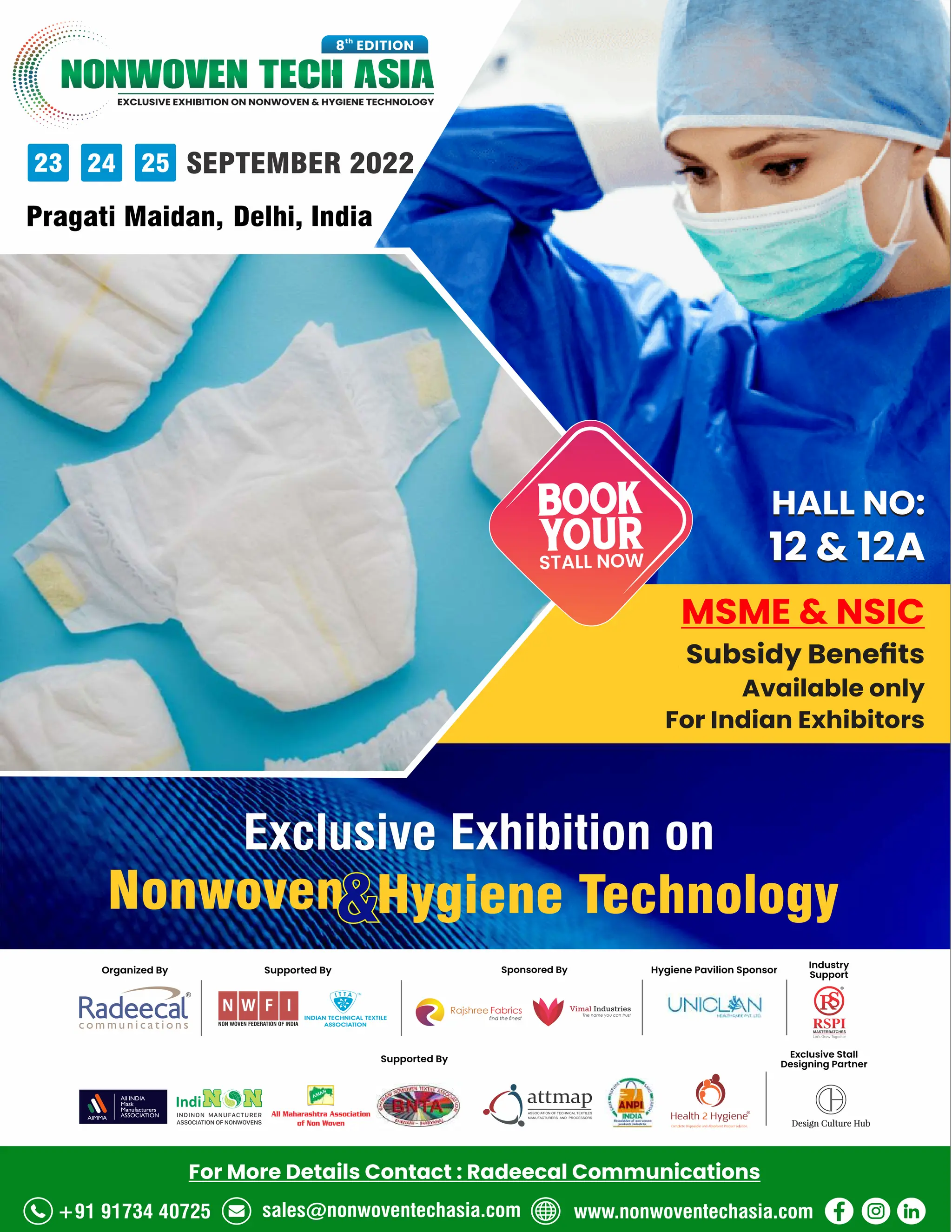 93 AUG 2022
textilevaluechain.in
EXCLUSIVE EXHIBITION ON NONWOVEN  HYGIENE TECHNOLOGY
NONWOVEN TECH ASIA
th
8 EDITION
23 24 25 SEPTEMBER 2022
Pragati Maidan, Delhi, India
Supported By
Exclusive Stall
Designing Partner
Industry
Support
Sponsored By
Supported By
Organized By Hygiene Pavilion Sponsor
Exclusive Exhibition on
Nonwoven Hygiene Technology

HALL NO:
12  12A
MSME  NSIC
Subsidy Beneﬁts
Available only
For Indian Exhibitors
+91 91734 40725 sales@nonwoventechasia.com www.nonwoventechasia.com
For More Details Contact : Radeecal Communications
BOOK
YOUR
STALL NOW
HALL NO:
12  12A
 