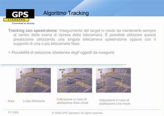 Algoritmo Tracking


Tracking con speed-dome: Inseguimento del target in modo da mantenerlo sempre
   al centro della scena di ripresa della telecamera. È possibile utilizzare questa
   prestazione utilizzando una singola telecamera speed-dome oppure con il
   supporto di una o più telecamere fisse.

> Possibilità di selezione istantanea degli oggetti da inseguire.




                               Indicazione in caso di            Indicazione in caso di
Area      Linea Direzione
                               abilitazione Area mode            abilitazione Line mode

FY 2009                     © 2009 GPS Standard, All rights reserved
 
