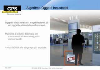 Algoritmo Oggetti Incustoditi



Oggetti abbandonati: segnalazione di
  un oggetto rilasciato nella scena.


Modalità di analisi: filtraggio del
  movimento intorno all’oggetto
  abbandonato.


> Adattabilità alle esigenze più svariate.




FY 2009                    © 2009 GPS Standard, All rights reserved
 