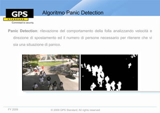 Algoritmo Panic Detection


Panic Detection: rilevazione del comportamento della folla analizzando velocità e
   direzione di spostamento ed il numero di persone necessario per ritenere che vi
   sia una situazione di panico.




FY 2009                  © 2009 GPS Standard, All rights reserved
 