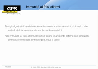 Immunità ai falsi allarmi




Tutti gli algoritmi di analisi devono utilizzare un adattamento di tipo dinamico alle
   variazioni di luminosità e ai cambiamenti atmosferici.

Alta immunità ai falsi allarmi/rilevazioni anche in ambiente esterno con condizioni
   ambientali complesse come pioggia, neve e vento.




FY 2009                   © 2009 GPS Standard, All rights reserved
 