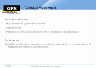 Vantaggi Video Analisi


Facilità installazione:
- Non necessità di grosse opere murarie.
- Costi contenuti.
- Possibilità di conversione dei sistemi TVCC analogici di tipo tradizionale


Performance
Possibilità di effettuare operazioni normalmente impossibili con normali sistemi di
  protezione perimetrale e di antintrusione.




FY 2009                   © 2009 GPS Standard, All rights reserved
 