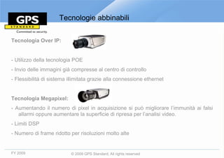 Tecnologie abbinabili

Tecnologia Over IP:


- Utilizzo della tecnologia POE
- Invio delle immagini già compresse al centro di controllo
- Flessibilità di sistema illimitata grazie alla connessione ethernet


Tecnologia Megapixel:
- Aumentando il numero di pixel in acquisizione si può migliorare l’immunità ai falsi
   allarmi oppure aumentare la superficie di ripresa per l’analisi video.
- Limiti DSP
- Numero di frame ridotto per risoluzioni molto alte


FY 2009                    © 2009 GPS Standard, All rights reserved
 