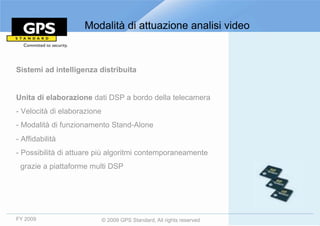 Modalità di attuazione analisi video



Sistemi ad intelligenza distribuita


Unita di elaborazione dati DSP a bordo della telecamera
- Velocità di elaborazione
- Modalità di funzionamento Stand-Alone
- Affidabilità
- Possibilità di attuare più algoritmi contemporaneamente
 grazie a piattaforme multi DSP




FY 2009                      © 2009 GPS Standard, All rights reserved
 