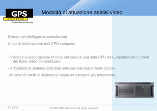 Modalità di attuazione analisi video



Sistemi ad intelligenza centralizzata
Unita di elaborazione dati CPU computer


- Velocità di elaborazione limitata nel caso di una sola CPU all’aumentare del numero
   dei flussi video da analizzare.
- Affidabilità di sistema ottenibile solo con hardware molto costosi.
- In caso di crash di sistema si vanno ad oscurare più telecamere.




FY 2009                   © 2009 GPS Standard, All rights reserved
 