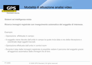 Modalità di attuazione analisi video


Sistemi ad intelligenza mista

Ricerca immagini registrate con inseguimento automatico del soggetto di interesse.


Esempio:
- Operazione effettuata in campo:
- Il soggetto viene rilevato dall’unità in campo la quale invia data e ora della rilevazione e
     coordinate degli oggetti tracciati.
- Operazione effettuata dall’unita in control room
- Durante il play delle immagini registrate è possibile vedere il percorso del soggetto grazie
   all’aggancio automatico delle immagini tra di loro.




FY 2009                       © 2009 GPS Standard, All rights reserved
 