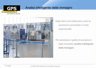 Analisi intelligente delle immagini



                                              Negli ultimi anni l’attenzione verso la
                                                   sicurezza è aumentata in modo
                                                   esponenziale.




                                              Per aumentare il grado di sicurezza è
                                                   stata introdotta l’analisi intelligente
                                                   delle immagini.




FY 2009      © 2009 GPS Standard, All rights reserved
 