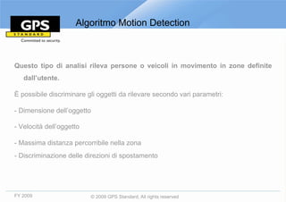 Algoritmo Motion Detection



Questo tipo di analisi rileva persone o veicoli in movimento in zone definite
   dall’utente.

È possibile discriminare gli oggetti da rilevare secondo vari parametri:

- Dimensione dell’oggetto

- Velocità dell’oggetto

- Massima distanza percorribile nella zona
- Discriminazione delle direzioni di spostamento




FY 2009                   © 2009 GPS Standard, All rights reserved
 