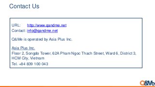 Contact Us
URL: http://www.qandme.net
Contact: info@qandme.net
Q&Me is operated by Asia Plus Inc.
Asia Plus Inc.
Floor 2, Songdo Tower, 62A Pham Ngoc Thach Street, Ward 6, District 3,
HCM City, Vietnam
Tel. +84 839 100 043
 