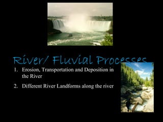 River/ Fluvial Processes
1. Erosion, Transportation and Deposition in
   the River
2. Different River Landforms along the river
 
