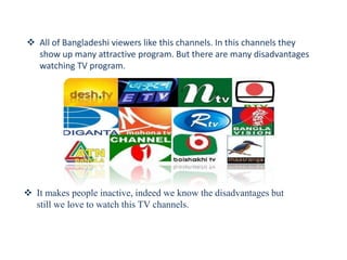  All of Bangladeshi viewers like this channels. In this channels they
show up many attractive program. But there are many disadvantages
watching TV program.
 It makes people inactive, indeed we know the disadvantages but
still we love to watch this TV channels.
 