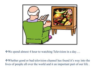 We spend almost 4 hour to watching Television in a day….
Whether good or bad television channel has found it’s way into the
lives of people all over the world and it an important part of our life .
 