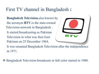First TV channel in Bangladesh :
Bangladesh Television,also known by
the acronym BTV,is the state-owned
Television network in Bangladesh .
It started broadcasting as Pakistan
Television in what was then East
Pakistan on 25 December 1964.
It was renamed Bangladesh Television after the independence
in 1971.
 Bangladesh Television broadcasts in full color started in 1980.
 