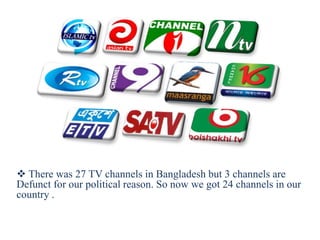 There was 27 TV channels in Bangladesh but 3 channels are
Defunct for our political reason. So now we got 24 channels in our
country .
 