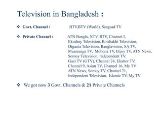 Television in Bangladesh :
 Govt. Channel : BTV,BTV (World), Sangsad TV
 Private Channel : ATN Bangla, NTV, RTV, Channel I,
Ekushey Television, Boishakhi Television,
Diganta Television, Banglavision, SA TV,
Maasranga TV, Mohona TV, Bijoy TV, ATN News,
Somoy Television, Independent TV,
Gazi TV (GTV), Channel 24, Ekattor TV,
Channel 9, Asian TV, Channel 16, My TV
ATN News, Somoy TV, Channel 71,
Independent Television, Islamic TV, My TV
 We got now 3 Govt. Channels & 21 Private Channels
 