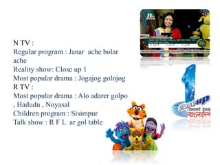N TV :
Regular program : Janar ache bolar
ache
Reality show: Close up 1
Most popular drama : Jogajog golojog
R TV :
Most popular drama : Alo adarer golpo
, Hadudu , Noyasal
Children program : Sisimpur
Talk show : R F L ar gol table
 